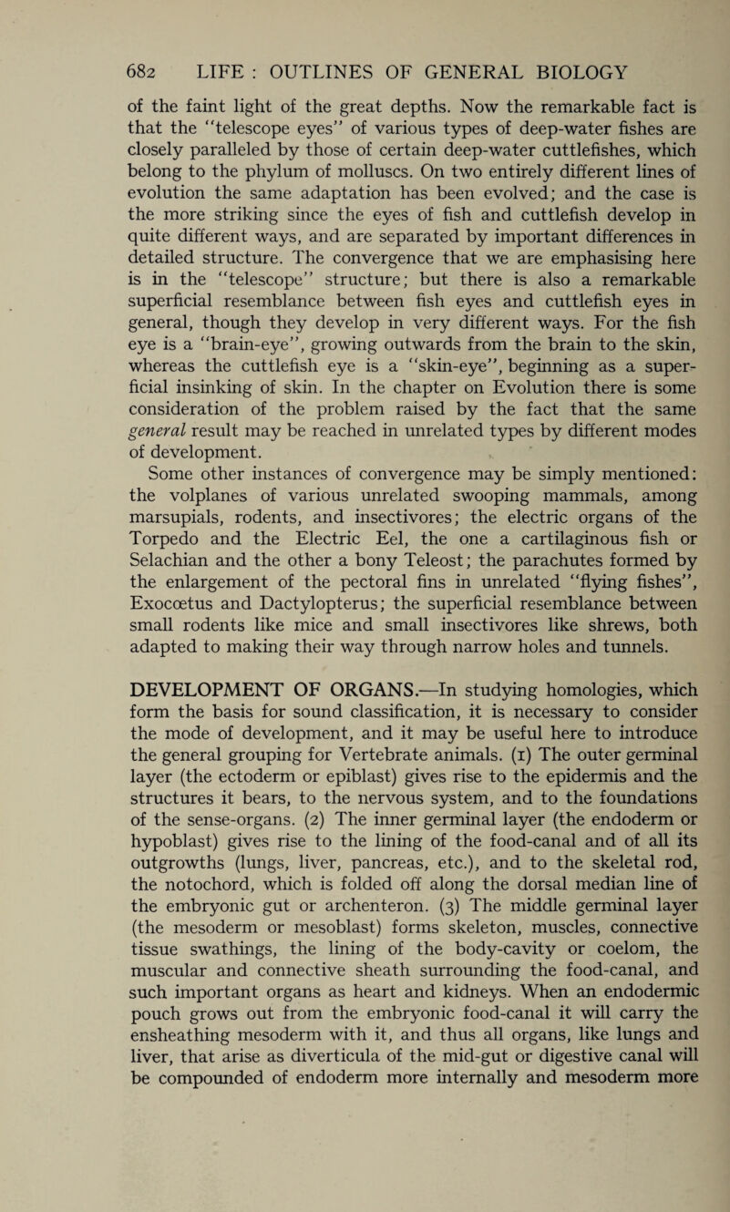 of the faint light of the great depths. Now the remarkable fact is that the telescope eyes” of various types of deep-water fishes are closely paralleled by those of certain deep-water cuttlefishes, which belong to the phylum of molluscs. On two entirely different lines of evolution the same adaptation has been evolved; and the case is the more striking since the eyes of fish and cuttlefish develop in quite different ways, and are separated by important differences in detailed structure. The convergence that we are emphasising here is in the telescope” structure; but there is also a remarkable superficial resemblance between fish eyes and cuttlefish eyes in general, though they develop in very different ways. For the fish eye is a brain-eye”, growing outwards from the brain to the skin, whereas the cuttlefish eye is a skin-eye”, beginning as a super¬ ficial insinking of skin. In the chapter on Evolution there is some consideration of the problem raised by the fact that the same general result may be reached in unrelated types by different modes of development. Some other instances of convergence may be simply mentioned: the volplanes of various unrelated swooping mammals, among marsupials, rodents, and insectivores; the electric organs of the Torpedo and the Electric Eel, the one a cartilaginous fish or Selachian and the other a bony Teleost; the parachutes formed by the enlargement of the pectoral fins in unrelated flying fishes”, Exocoetus and Dactylopterus; the superficial resemblance between small rodents like mice and small insectivores like shrews, both adapted to making their way through narrow holes and tunnels, DEVELOPMENT OF ORGANS.—In studying homologies, which form the basis for sound classification, it is necessary to consider the mode of development, and it may be useful here to introduce the general grouping for Vertebrate animals, (i) The outer germinal layer (the ectoderm or epiblast) gives rise to the epidermis and the structures it bears, to the nervous system, and to the foundations of the sense-organs. (2) The inner germinal layer (the endoderm or hypoblast) gives rise to the lining of the food-canal and of all its outgrowths (lungs, liver, pancreas, etc.), and to the skeletal rod, the notochord, which is folded off along the dorsal median line of the embryonic gut or archenteron. (3) The middle germinal layer (the mesoderm or mesoblast) forms skeleton, muscles, connective tissue swathings, the lining of the body-cavity or coelom, the muscular and connective sheath surrounding the food-canal, and such important organs as heart and kidneys. When an endodermic pouch grows out from the embryonic food-canal it will carry the ensheathing mesoderm with it, and thus all organs, like lungs and liver, that arise as diverticula of the mid-gut or digestive canal will be compounded of endoderm more internally and mesoderm more