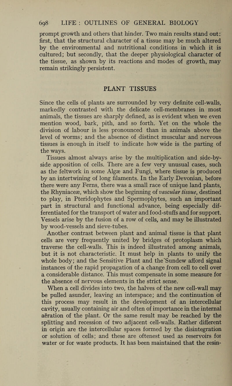 prompt growth and others that hinder. Two main results stand out: first, that the structural character of a tissue may be much altered by the environmental and nutritional conditions in which it is cultured; but secondly, that the deeper physiological character of the tissue, as shown by its reactions and modes of growth, may remain strikingly persistent. PLANT TISSUES Since the cells of plants are surrounded by very definite cell-walls, markedly contrasted with the delicate cell-membranes in most animals, the tissues are sharply defined, as is evident when we even mention wood, bark, pith, and so forth. Yet on the whole the division of labour is less pronounced than in animals above the level of worms; and the absence of distinct muscular and nervous tissues is enough in itself to indicate how wide is the parting of the ways. Tissues almost always arise by the multiplication and side-by- side apposition of cells. There are a few very unusual cases, such as the feltwork in some Algae and Fungi, where tissue is produced by an intertwining of long filaments. In the Early Devonian, before there were any Ferns, there was a small race of unique land plants, the Rhyniaceae, which show the beginning of vascular tissue, destined to play, in Pteridophytes and Spermophytes, such an important part in structural and functional advance, being especially dif¬ ferentiated for the transport of water and food-stuffs and for support. Vessels arise by the fusion of a row of cells, and may be illustrated by wood-vessels and sieve-tubes. Another contrast between plant and animal tissue is that plant cells are very frequently united by bridges of protoplasm which traverse the cell-walls. This is indeed illustrated among animals, but it is not characteristic. It must help in plants to unify the whole body; and the Sensitive Plant and the'Sundew afford signal instances of the rapid propagation of a change from cell to cell over a considerable distance. This must compensate in some measure for the absence of nervous elements in the strict sense. When a cell divides into two, the halves of the new cell-wall may be pulled asunder, leaving an interspace; and the continuation of this process may result in the development of an intercellular cavity, usually containing air and often of importance in the internal aeration of the plant. Or the same result may be reached by the splitting and recession of two adjacent cell-walls. Rather different in origin are the intercellular spaces formed by the disintegration or solution of cells; and these are oftenest used as reservoirs foi water or for waste products. It has been maintained that the resin-