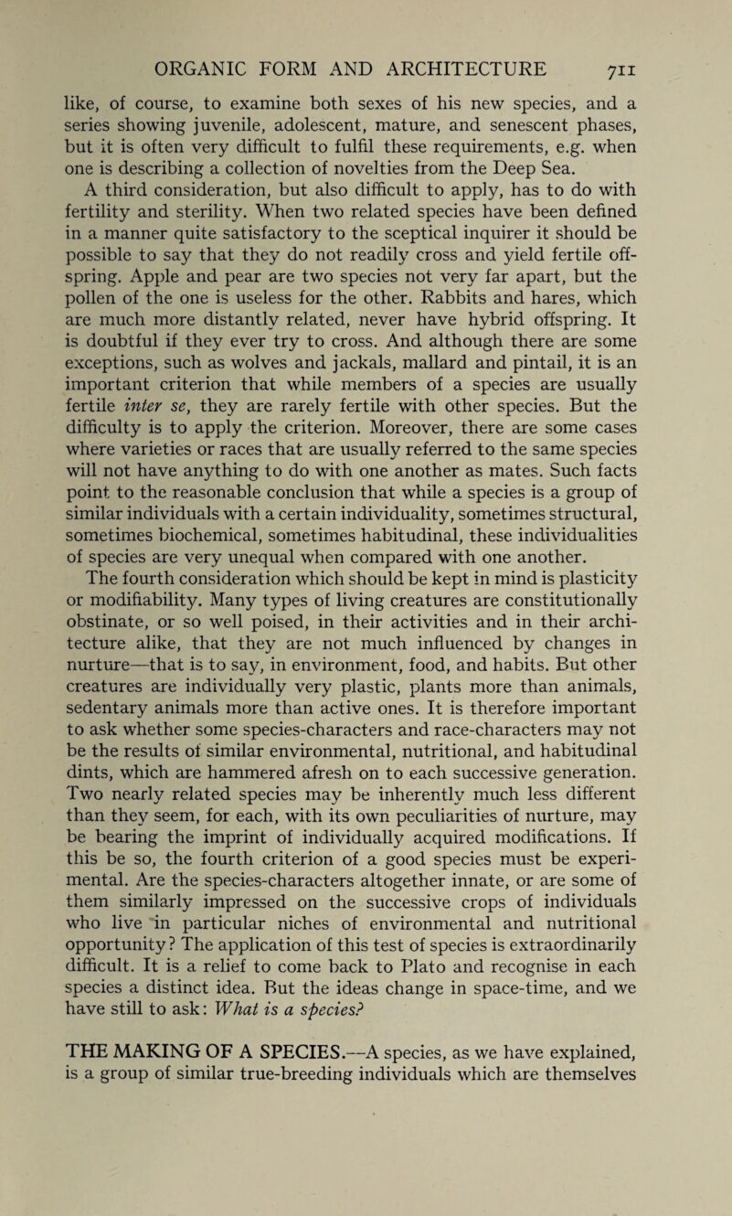like, of course, to examine both sexes of his new species, and a series showing juvenile, adolescent, mature, and senescent phases, but it is often very difficult to fulfil these requirements, e.g. when one is describing a collection of novelties from the Deep Sea. A third consideration, but also difficult to apply, has to do with fertility and sterility. When two related species have been defined in a manner quite satisfactory to the sceptical inquirer it should be possible to say that they do not readily cross and yield fertile off¬ spring. Apple and pear are two species not very far apart, but the pollen of the one is useless for the other. Rabbits and hares, which are much more distantly related, never have hybrid offspring. It is doubtful if they ever try to cross. And although there are some exceptions, such as wolves and jackals, mallard and pintail, it is an important criterion that while members of a species are usually fertile inter se, they are rarely fertile with other species. But the difficulty is to apply the criterion. Moreover, there are some cases where varieties or races that are usually referred to the same species will not have anything to do with one another as mates. Such facts point to the reasonable conclusion that while a species is a group of similar individuals with a certain individuality, sometimes structural, sometimes biochemical, sometimes habitudinal, these individualities of species are very unequal when compared with one another. The fourth consideration which should be kept in mind is plasticity or modifiability. Many types of living creatures are constitutionally obstinate, or so well poised, in their activities and in their archi¬ tecture alike, that they are not much influenced by changes in nurture—that is to say, in environment, food, and habits. But other creatures are individually very plastic, plants more than animals, sedentary animals more than active ones. It is therefore important to ask whether some species-characters and race-characters may not be the results of similar environmental, nutritional, and habitudinal dints, which are hammered afresh on to each successive generation. Two nearly related species may be inherently much less different than they seem, for each, with its own peculiarities of nurture, may be bearing the imprint of individually acquired modifications. If this be so, the fourth criterion of a good species must be experi¬ mental. Are the species-characters altogether innate, or are some of them similarly impressed on the successive crops of individuals who live in particular niches of environmental and nutritional opportunity ? The application of this test of species is extraordinarily difficult. It is a relief to come back to Plato and recognise in each species a distinct idea. But the ideas change in space-time, and we have still to ask: What is a species? THE MAKING OF A SPECIES.—A species, as we have explained, is a group of similar true-breeding individuals which are themselves