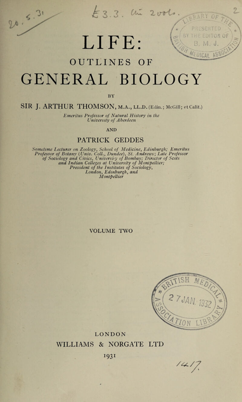 <533. t LIFE OUTLINES OF GENERAL BIOLOGY BY SIR J. ARTHUR THOMSON, M.A., LL.D.(EcIin.; McGill; etCaliL) Emeritus Professor of Natural History in the University of Aberdeen AND PATRICK GEDDES Sometime Lecturer on Zoology, School of Medicine, Edinburgh; Emeritus Professor of Botany (Univ. Coll., Dundee), St. Andrews; Late Professor of Sociology and Civics, University of Bombay; Director of Scots and Indian Colleges at University of Montpellier; President of the Institutes of Sociology, London, Edinburgh, and Montpellier VOLUME TWO LONDON WILLIAMS & NORGATE LTD 1931 /44/