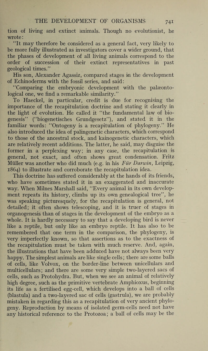 tion of living and extinct animals. Though no evolutionist, he wrote: “It may therefore be considered as a general fact, very likely to be more fully illustrated as investigators cover a wider ground, that the phases of development of all living animals correspond to the order of succession of their extinct representatives in past geological times/' His son, Alexander Agassiz, compared stages in the development of Echinoderms with the fossil series, and said: “Comparing the embryonic development with the palaeonto¬ logical one, we find a remarkable similarity. To Haeckel, in particular, credit is due for recognising the importance of the recapitulation doctrine and stating it clearly in the light of evolution. He called it “the fundamental law of bio¬ genesis (“biogenetisches Grundgesetz), and stated it in the familiar words: “Ontogeny is a recapitulation of phylogeny. He also introduced the idea of palingenetic characters, which correspond to those of the ancestral stock, and kainogenetic characters, which are relatively recent additions. The latter, he said, may disguise the former in a perplexing way; in any case, the recapitulation is general, not exact, and often shows great condensation. Fritz Muller was another who did much (e.g. in his Fur Darwin, Leipzig, 1864) to illustrate and corroborate the recapitulation idea. This doctrine has suffered considerably at the hands of its friends, who have sometimes stated it in an exaggerated and inaccurate way. When Milnes Marshall said, “Every animal in its own develop¬ ment repeats its history, climbs up its own genealogical tree, he was speaking picturesquely, for the recapitulation is general, not detailed; it often shows telescoping, and it is truer of stages in organogenesis than of stages in the development of the embryo as a whole. It is hardly necessary to say that a developing bird is never like a reptile, but only like an embryo reptile. It has also to be remembered that one term in the comparison, the phylogeny, is very imperfectly known, so that assertions as to the exactness of the recapitulation must be taken with much reserve. And, again, the illustrations that have been adduced have not always been very happy. The simplest animals are like single cells; there are some balls of cells, like Volvox, on the border-line between unicellulars and multicellulars; and there are some very simple two-layered sacs of cells, such as Protohydra. But, when we see an animal of relatively high degree, such as the primitive vertebrate Amphioxus, beginning its life as a fertilised egg-cell, which develops into a ball of cells (blastula) and a two-layered sac of cells (gastrula), we are probably mistaken in regarding this as a recapitulation of very ancient phylo¬ geny. Reproduction by means of isolated germ-cells need not have any historical reference to the Protozoa; a ball of cells may be the