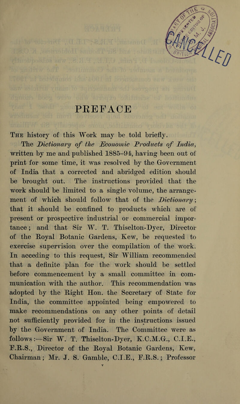 PREFACE The history of this Work may be told briefly. The Dictionary of the Economic Products of India, written by me and published 1885-94, having been out of print for some time, it was resolved by the Government of India that a corrected and abridged edition should he brought out. The instructions provided that the work should be limited to a single volume, the arrange¬ ment of which should follow that of the Dictionary; that it should be confined to products which are of present or prospective industrial or commercial impor¬ tance ; and that Sir W. T. Thiselton-Dyer, Director of the Boyal Botanic Gardens, Kew, be requested to exercise supervision over the compilation of the work. In acceding to this request, Sir William recommended that a definite plan for the work should be settled before commencement by a small committee in com¬ munication with the author. This recommendation was adopted by the Bight Hon. the Secretary of State for India, the committee appointed being empowered to make recommendations on any other points of detail not sufficiently provided for in the instructions issued by the Government of India. The Committee were as follows:—Sir W. T. Thiselton-Dyer, K.C.M.G., C.I.E., E.B.S., Director of the Boyal Botanic Gardens, Kew, Chairman; Mr. J. S. Gamble, C.I.E., E.B.S.; Professor