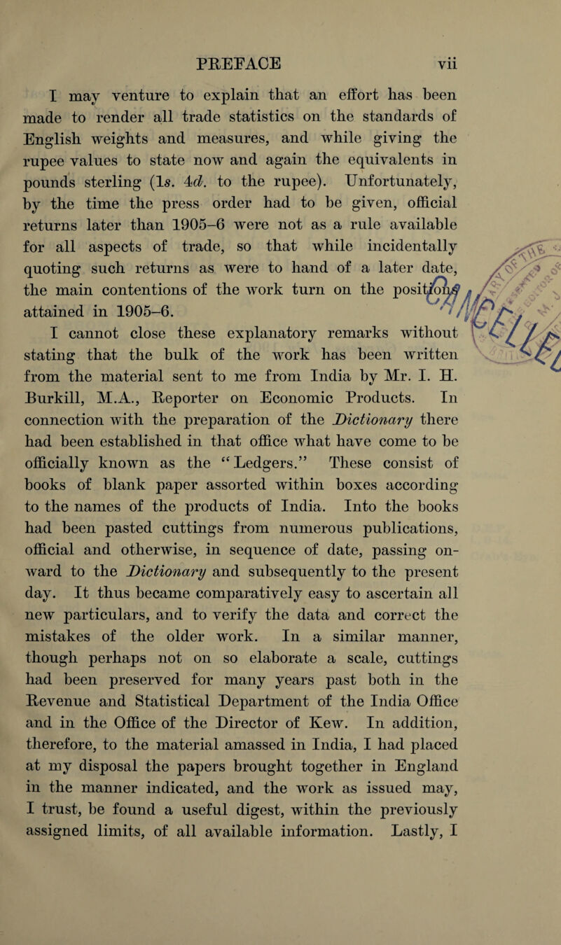 I may venture to explain that an effort has been made to render all trade statistics on the standards of English weights and measures, and while giving the rupee values to state now and again the equivalents in pounds sterling (Is. to the rupee). Unfortunately, by the time the press order had to be given, official returns later than 1905-6 were not as a rule available for all aspects of trade, so that while incidentally quoting such returns as were to hand of a later date, the main contentions of the work turn on the posit^oqf attained in 1905-6. I cannot close these explanatory remarks without stating that the bulk of the work has been written from the material sent to me from India bv Mr. I. H. Burkill, M.A., Reporter on Economic Products. In connection with the preparation of the Dictionary there had been established in that office what have come to be officially known as the “Ledgers.” These consist of books of blank paper assorted within boxes according to the names of the products of India. Into the books had been pasted cuttings from numerous publications, official and otherwise, in sequence of date, passing on¬ ward to the Dictionary and subsequently to the present day. It thus became comparatively easy to ascertain a]l new particulars, and to verify the data and correct the mistakes of the older work. In a similar manner, though perhaps not on so elaborate a scale, cuttings had been preserved for many years past both in the Revenue and Statistical Department of the India Office and in the Office of the Director of Kew. In addition, therefore, to the material amassed in India, I had placed at my disposal the papers brought together in England in the manner indicated, and the work as issued may, I trust, be found a useful digest, within the previously assigned limits, of all available information. Lastly, I