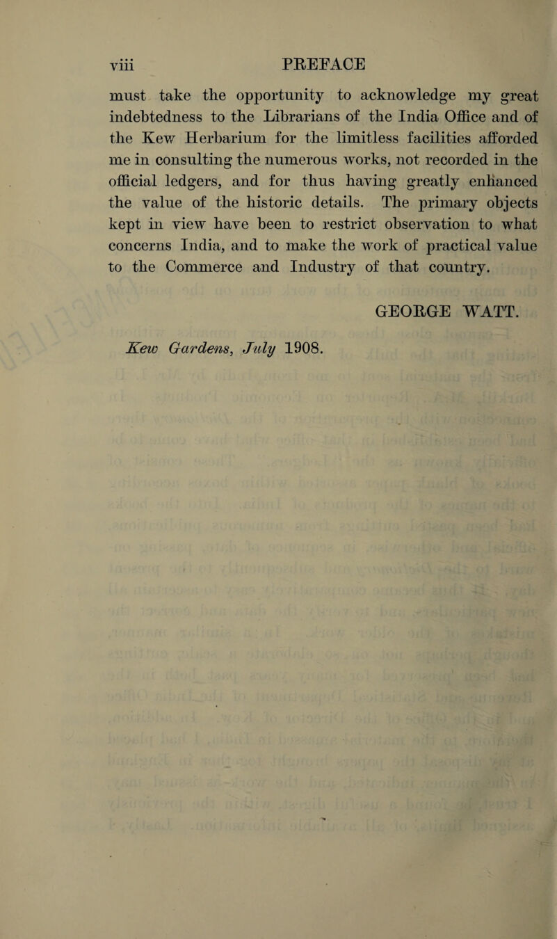 must take the opportunity to acknowledge my great indebtedness to the Librarians of the India Office and of the Kew Herbarium for the limitless facilities afforded me in consulting the numerous works, not recorded in the official ledgers, and for thus having greatly enhanced the value of the historic details. The primary objects kept in view have been to restrict observation to what concerns India, and to make the work of practical value to the Commerce and Industry of that country. GEORGE WATT. Kew Gardens, July 1908.