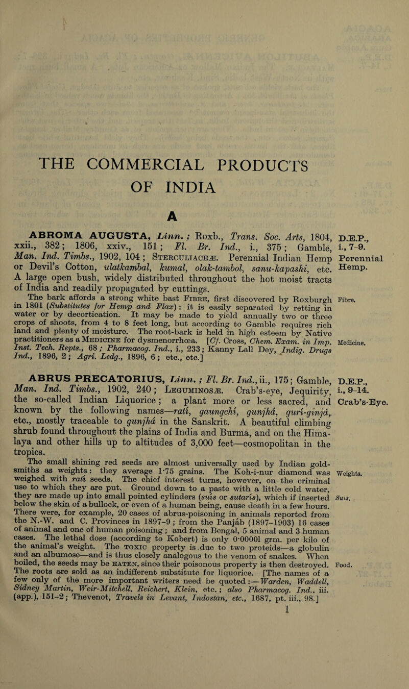 THE COMMERCIAL PRODUCTS OF INDIA ABROMA AUGUSTA, lAnn. ; Koxb., Trans. Soc. Arts, 1804, xxii., 382; 1806, xxiv., 151; FI. Br. Ind., i., 375; Gamble, Man. Ind. Tirnbs., 1902, 104 ; Sterculiaceae. Perennial Indian Hemp or Devil’s Cotton, ulatlcambal, kumal, olak-tambol, sanu-kapashi, etc. A large open bush, widely distributed throughout the hot moist tracts of India and readily propagated by cuttings. The bark affords a strong white bast Fibre, first discovered by Roxburgh in 1801 (Substitutes for Hemp and Flax): it is easily separated by retting in water or by decortication. It may be made to yield annually two or three crops of shoots, from 4 to 8 feet long, but according to Gamble requires rich land and plenty of moisture. The root-bark is held in high esteem by Native practitioners as a Medicine for dysmenorrhoea. [Gf. Cross, Chem. Exam, in Imp. Inst. Tech. Repts., 68 ; Pharmacog. Ind., i., 233; Kanny Lall Dey, India. Drua ’s Ind., 1896, 2; Agri. Ledg., 1896, 6 ; etc., etc.] D.E.P., i., 7-9. Perennial Hemp. Fibre. Medicine. ABRUS PRECATORIUS, Linn. ; FI. Br. Ind.,ii., 175; Gamble, D.E.P., Man. Ind. Tirnbs., 1902, 240; Leguminosae. Crab’s-eye, Jequirity, U 9-14. the so-called Indian Liquorice; a plant more or less sacred, and Crab’s-Eye. known by the following names—rati, gaungchi, gunjhd, guri-ginja, etc., mostly traceable to gunjhd in the Sanskrit. A beautiful climbing shrub found throughout the plains of India and Burma, and on the Hima¬ laya. and other hills up to altitudes of 3,000 feet—cosmopolitan in the tropics. The small shining red seeds are almost universally used by Indian gold¬ smiths as weights : they average T75 grains. The Koh-i-nur diamond was Weights, weighed with rati seeds. The chief interest turns, however, on the criminal use to which they are put. Ground down to a paste with a little cold water, they are made up into small pointed cylinders (suns or sutaris), which if inserted Sms. below the skin of a bullock, or even of a human being, cause death in a few hours. There were, for example, 20 cases of abrus-poisoning in animals reported from the N.-W. and C. Provinces in 1897-9 ; from the Panjab (1897-1903) 16 cases of animal and one of human poisoning ; and from Bengal, 5 animal and 3 human cases. The lethal dose (according to Robert) is only 0-00001 grm. per kilo of the animal’s weight. The toxic property is.due to two proteids—a globulin and an albumose—and is thus closely analogous to the venom of snakes. When boiled, the seeds may be eaten, since their poisonous property is then destroyed. Food. The roots are sold as an indifferent substitute for liquorice. [The names of a few only of the more important writers need be quoted :—Warden, Waddell, Sidney Martin, Weir-Mitchell, Reichert, Klein, etc. ; also Pharmacog. Ind., iii. (app.), 151-2; Thevenot, Travels in Levant, Indostan, etc., 1687, pt. iii., 98. J