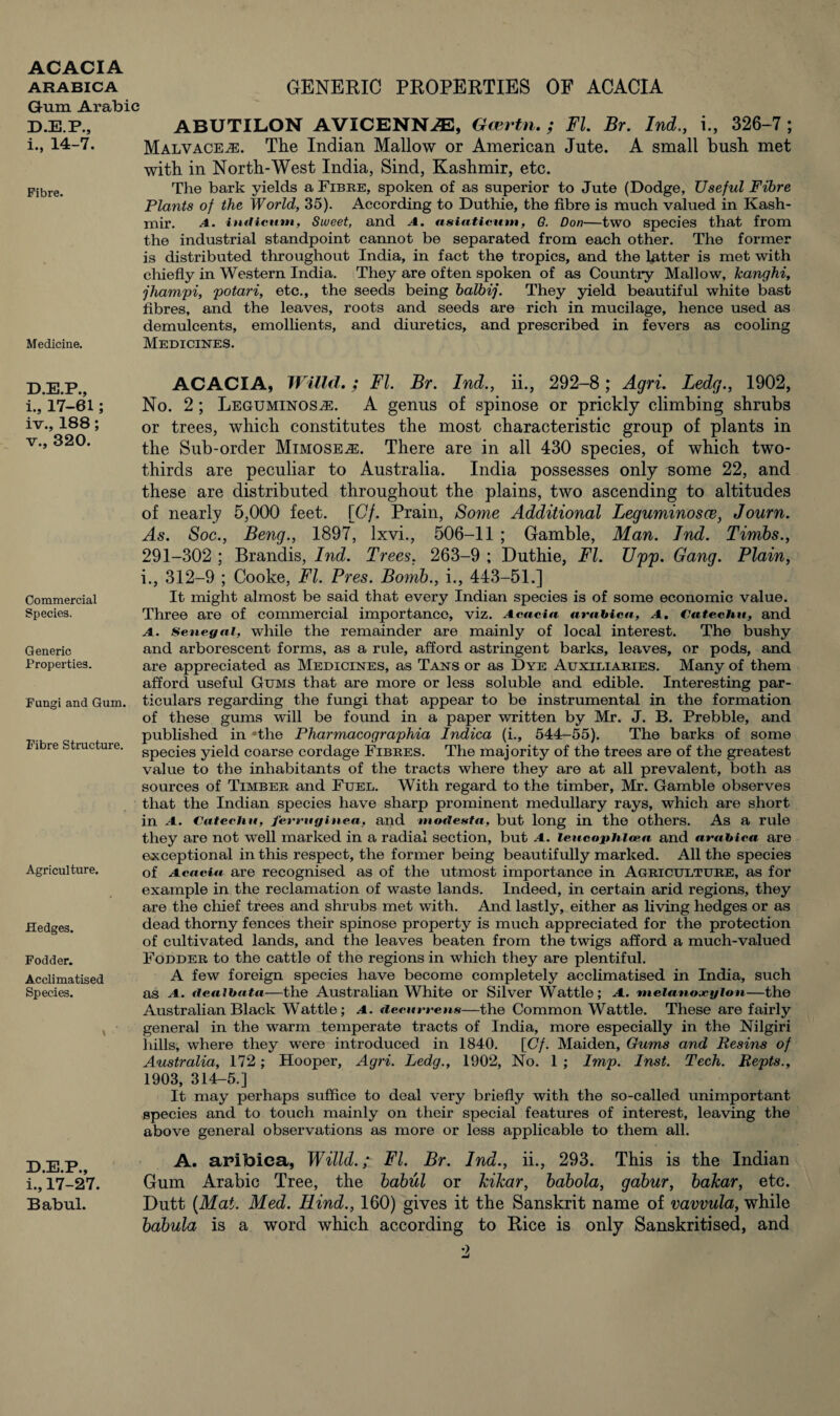 Gum Arabic D.E.P., ABUTILON AVICENNAS, Gcertn. ; FI. Br. Ind,, i., 326-7 ; i-, 14-7. Malvaceae. The Indian Mallow or American Jute. A small bush met with in North-West India, Sind, Kashmir, etc. Fibre. Medicine. The bark yields a Fibre, spoken of as superior to Jute (Dodge, Useful Fibre Plants of the World, 35). According to Duthie, the fibre is much valued in Kash¬ mir. a. ituilcum, Sweet, and A. asiatictim, G. Don—two species that from the industrial standpoint cannot be separated from each other. The former is distributed throughout India, in fact the tropics, and the latter is met with chiefly in Western India. They are often spoken of as Country Mallow, kanghi, jhampi, potari, etc., the seeds being balbij. They yield beautiful white bast fibres, and the leaves, roots and seeds are rich in mucilage, hence used as demulcents, emollients, and diuretics, and prescribed in fevers as cooling Medicines. D.E.P., i., 17-61; iv. , 188; v. , 320. Commercial Species. Generic Properties. Fungi and Gum. Fibre Structure. Agriculture. fledges. Fodder. Acclimatised Species. D.E.P., i., 17-27. Babul. ACACIA, Willd.; FI. Br. Ind., ii., 292-8; Agri. Ledg., 1902, No. 2; LEGUMiNOSiE. A genus of spinose or prickly climbing shrubs or trees, which constitutes the most characteristic group of plants in the Sub-order Mimoseae. There are in all 430 species, of which two- thirds are peculiar to Australia. India possesses only some 22, and these are distributed throughout the plains, two ascending to altitudes of nearly 5,000 feet. [Cf. Prain, Some Additional Leguminosce, Journ. As. Soc., Beng., 1897, lxvi., 506-11 ; Gamble, Man. Ind. Timbs., 291-302 ; Brandis, Ind. Trees. 263-9 ; Duthie, FI. Upp. Gang. Plain, i., 312-9 ; Cooke, FI. Pres. Bomb., i., 443-51.] It might almost be said that every Indian species is of some economic value. Three are of commercial importance, viz. Acacia arabica, a. Catechu, and a. Senegal, while the remainder are mainly of local interest. The bushy and arborescent forms, as a rule, afford astringent barks, leaves, or pods, and are appreciated as Medicines, as Tans or as Dye Auxiliaries. Many of them afford useful Gums that are more or less soluble and edible. Interesting par¬ ticulars regarding the fungi that appear to be instrumental in the formation of these gums will be found in a paper written by Mr. J. B. Prebble, and published in 'the Pharmacographia Indica (i., 544-55). The barks of some species yield coarse cordage Fibres. The majority of the trees are of the greatest value to the inhabitants of the tracts where they are at all prevalent, both as sources of Timber and Fuel. With regard to the timber, Mr. Gamble observes that the Indian species have sharp prominent medullary rays, which are short in A. Catechu, ferruginea, and mode&ta, but long in the others. As a rule they are not well marked in a radial section, but A. leucophlcea and arabica are exceptional in this respect, the former being beautifully marked. All the species of Acacia are recognised as of the utmost importance in Agriculture, as for example in the reclamation of waste lands. Indeed, in certain arid regions, they are the chief trees and shrubs met with. And lastly, either as living hedges or as dead thorny fences their spinose property is much appreciated for the protection of cultivated lands, and the leaves beaten from the twigs afford a much-valued Fodder to the cattle of the regions in which they are plentiful. A few foreign species have become completely acclimatised in India, such as A. tlealbata—the Australian White or Silver Wattle; A. melanoxylon—the Australian Black Wattle; a. decurrens—the Common Wattle. These are fairly general in the warm temperate tracts of India, more especially in the Nilgiri hills, where they were introduced in 1840. [Cf. Maiden, Gums and Resins of Australia, 172; Hooper, Agri. Ledg., 1902, No. 1 ; Imp. Inst. Tech. Repts., 1903, 314-5.] It may perhaps suffice to deal very briefly with the so-called unimportant species and to touch mainly on their special features of interest, leaving the above general observations as more or less applicable to them all. A. aribiea, Willd.; FI. Br. Ind., ii., 293. This is the Indian Gum Arabic Tree, the babul or kikar, babola, gabur, bakar, etc. Dutt {Mat. Med. Hind., 160) gives it the Sanskrit name of vavvula, while babula is a word which according to Rice is only Sanskrit]sed, and o