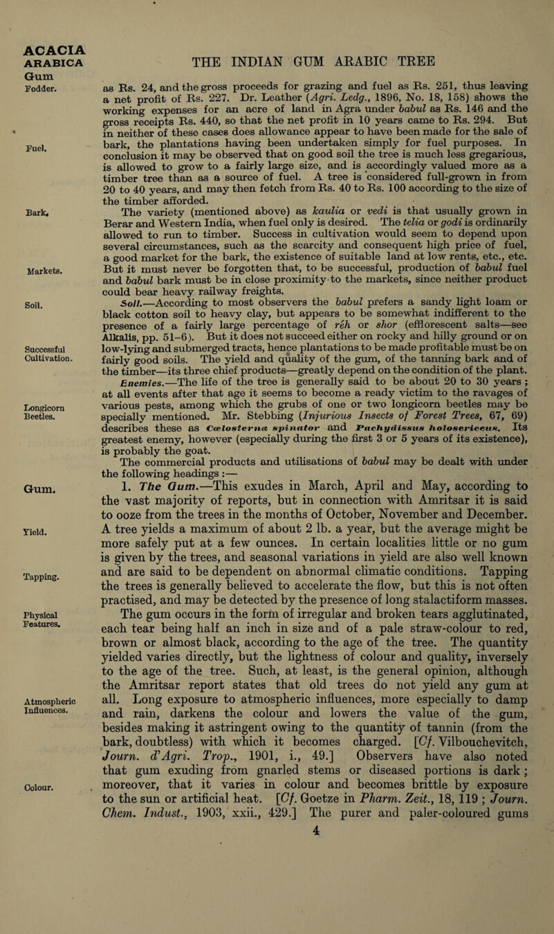 Gum Fodder. Fuel. Bark. Markets. Soil. Successful Cultivation. Longicorn Beetles. Gum. Yield. Tapping. Physical Features. Atmospheric Influences. Colour. as Rs. 24, and the gross proceeds for grazing and fuel as Rs. 251, thus leaving a net profit of Rs. 227. Dr. Leather (Agri. Ledg., 1896, No. 18, 158) shows the working expenses for an acre of land in Agra under babul as Rs. 146 and the gross receipts Rs. 440, so that the net profit in 10 years came to Rs. 294. But in neither of these cases does allowance appear to have been made for the sale of bark, the plantations having been undertaken simply for fuel purposes. In conclusion it may be observed that on good soil the tree is much less gregarious, is allowed to grow to a fairly large size, and is accordingly valued more as a timber tree than as a source of fuel. A tree is considered full-grown in from 20 to 40 years, and may then fetch from Rs. 40 to Rs. 100 according to the size of the timber afforded. The variety (mentioned above) as kaulia or vedi is that usually grown in Berar and Western India, when fuel only is desired. The telia or godi is ordinarily allowed to run to timber. Success in cultivation would seem to depend upon several circumstances, such as the scarcity and consequent high price of fuel, a good market for the bark, the existence of suitable land at low rents, etc., etc. But it must never be forgotten that, to be successful, production of babul fuel and babul bark must be in close proximity to the markets, since neither product could bear heavy railway freights. Soil.—According to most observers the babul prefers a sandy light loam or black cotton soil to heavy clay, but appears to be somewhat indifferent to the presence of a fairly large percentage of reh or shor (efflorescent salts—see Alkalis, pp. 51-6). But it does not succeed either on rocky and hilly ground or on low-lying and submerged tracts, hence plantations to be made profitable must be on fairly good soils. The yield and quality of the gum, of the tanning bark and of the timber—its three chief products—greatly depend on the condition of the plant. Enemies.—The life of the tree is generally said to be about 20 to 30 years ; at all events after that age it seems to become a ready victim to the ravages of various pests, among which the grubs of one or two longicorn beetles may be specially mentioned. Mr. Stebbing (Injurious Insects of Forest Trees, 67, 69) describes these as Ccelostemn. spinator and JPachytlissus Iiolo&ericens. Its greatest enemy, however (especially during the first 3 or 5 years of its existence), is probably the goat. The commercial products and utilisations of babul may be dealt with under the following headings :— 1. The Gum.—This exudes in March, April and May, according to the vast majority of reports, but in connection with Amritsar it is said to ooze from the trees in the months of October, November and December. A tree yields a maximum of about 2 lb. a year, but the average might be more safely put at a few ounces. In certain localities little or no gum is given by the trees, and seasonal variations in yield are also well known and are said to be dependent on abnormal climatic conditions. Tapping the trees is generally believed to accelerate the flow, but this is not often practised, and may be detected by the presence of long stalactiform masses. The gum occurs in the form of irregular and broken tears agglutinated, each tear being half an inch in size and of a pale straw-colour to red, brown or almost black, according to the age of the tree. The quantity yielded varies directly, but the lightness of colour and quality, inversely to the age of the tree. Such, at least, is the general opinion, although the Amritsar report states that old trees do not yield any gum at all. Long exposure to atmospheric influences, more especially to damp and rain, darkens the colour and lowers the value of the gum, besides making it astringent owing to the quantity of tannin (from the bark, doubtless) with which it becomes charged. [Cf. Vilbouchevitch, Journ. d’Agri. Trop., 1901, i., 49.] Observers have also noted that gum exuding from gnarled stems or diseased portions is dark ; moreover, that it varies in colour and becomes brittle by exposure to the sun or artificial heat. [Cf. Goetze in Pharm. Zeit., 18, 119 ; Journ. Chem. Indust., 1903, xxii., 429.] The purer and paler-coloured gums