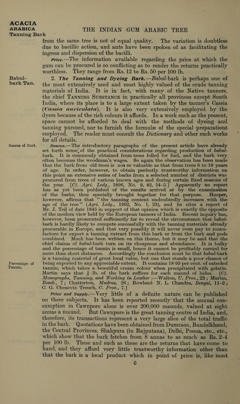 arabica the INDIAN GUM ARABIC TREE Tanning Bark Babul- bark Tan. from the same tree is not of equal quality. The variation is doubtless due to bacillic action, and ants have been spoken of as facilitating the ingress and dispersion of the bacilli. Price.—The information available regarding the price at which the gum can be procured is so conflicting as to render the returns practically worthless. They range from Rs. 12 to Rs. 50 per 100 lb. 2. The Tanning and Dyeing Bark.—Babul-bsuk is perhaps one of the most extensively used and most highly valued of the crude tanning materials of India. It is in fact, with many of the Native tanners, the chief Tanning Substance in practically all provinces except South India, where its place is to a large extent taken by the tanner’s Cassia (Cassia auriculata). It is also very extensively employed by the dyers because of the rich colours it affords. In a work such as the present, space cannot be afforded to deal with the methods of dyeing and tanning pursued, nor to furnish the formulae of the special preparations employed. The reader must consult the Dictionary and other such works for all details. Source of Bark. Source.—The introductory paragraphs of the present article have already set forth some of the practical considerations regarding production of babul- bark. It is commonly obtained from trees felled for fuel, and the bark very often becomes the woodman’s wages. So again the observation has been made that the bark from old trees is not so valuable as that from trees 6 to 10 years of age. In order, however, to obtain perfectly trustworthy information on this point an extensive series of barks from a selected number of districts was procured from trees of various known ages and during certain fixed seasons of the year. [Cf. Agri. Ledg., 1896, No. 9, 42, 54-5.] Apparently no report has as yet been published of the results arrived at by the examination of the barks, thus specially brought together for that purpose. Hooper, however, affirms that “ the tanning content undoubtedly increases with the age of the tree” {Agri. Ledg., 1902, No. 1, 23), and he cites a report of Mr. J. Teil of date 1845 in support of that opinion which is exactly the opposite of the modern view held by the European tanners of India. Recent inquiry has, however, been prosecuted sufficiently far to reveal the circumstance that babul- bark is hardly likely to compete successfully with the tanning materials already procurable in Europe, and that very possibly it will never even pay to manu¬ facture for export a tanning extract from this bark or from the bark and pods combined. Much has been written on this theme, but it may be said that the chief claims of babul-bark turn on its cheapness and abundance. It is bulky and the percentage of tannin is small, hence it cannot be profitably carried for more than short distances. Accordingly the conclusion must be that babul-bauvk is a tanning material of great local value, but one that stands a poor chance of Percentage of being exported to any appreciable extent. It contains 18*95 per cent, of catechol Tannin. tannin, which takes a beautiful cream colour when precipitated with gelatin. Martin says that § lb. of the bark suffices for each maund of hides. [Cf. Monographs, Tanning, and Working in Leather :—Walton, U. Prov., 23 ; Martin, Bomb., 7; Chatterton, Madras, 26; Rowland N. L. Chandra, Bengal, 11-2; 0. G. Chenevix Trench, C. Prov., 7.] Price and Supply.—Very little of a definite nature can be published on these subjects. It has been reported recently that the annual con¬ sumption in Cawnpore alone is over 200,000 maunds, valued at eight annas a maund. But Cawnpore is the great tanning centre of India, and, therefore, its transactions represent a very large slice of the total traffic in the bark. Quotations have been obtained from Dumraon, Bandelkhand, the Central Provinces, Shahpura (in Rajputana), Delhi, Poona, etc., etc., which show that the bark fetches from 8 annas to as much as Rs. 2-4 per 100 lb. These and such as these are the returns that have come to hand, and they afford very little trustworthy information other than that the bark is a local product which in point of price is, like most