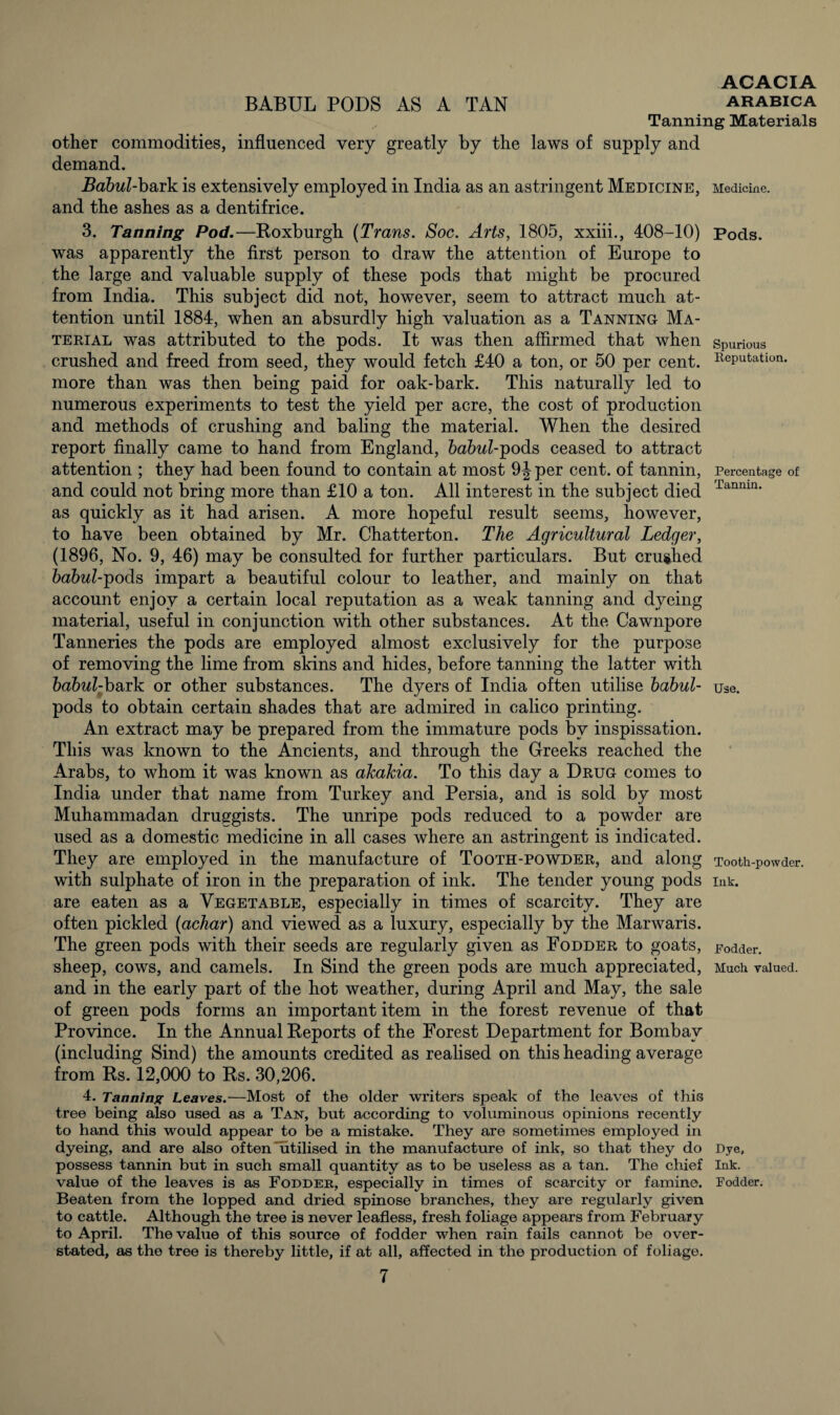 BABUL PODS AS A TAN arabica Tanning Materials other commodities, influenced very greatly by the laws of supply and demand. Babul-bark is extensively employed in India as an astringent Medicine, Medicine, and the ashes as a dentifrice. 3. Tanning Pod.—Roxburgh (Trans. Soc. Arts, 1805, xxiii., 408-10) was apparently the first person to draw the attention of Europe to the large and valuable supply of these pods that might be procured from India. This subject did not, however, seem to attract much at¬ tention until 1884, when an absurdly high valuation as a Tanning Ma¬ terial was attributed to the pods. It was then affirmed that when crushed and freed from seed, they would fetch £40 a ton, or 50 per cent, more than was then being paid for oak-bark. This naturally led to numerous experiments to test the yield per acre, the cost of production and methods of crushing and baling the material. When the desired report finally came to hand from England, babul-pods ceased to attract attention ; they had been found to contain at most 9J per cent, of tannin, and could not bring more than £10 a ton. All interest in the subject died as quickly as it had arisen. A more hopeful result seems, however, to have been obtained by Mr. Chatterton. The Agricultural Ledger, (1896, No. 9, 46) may be consulted for further particulars. But crushed babul-ipods impart a beautiful colour to leather, and mainly on that account enjoy a certain local reputation as a weak tanning and dyeing material, useful in conjunction with other substances. At the Cawnpore Tanneries the pods are employed almost exclusively for the purpose of removing the lime from skins and hides, before tanning the latter with babul-bark or other substances. The dyers of India often utilise babul- pods to obtain certain shades that are admired in calico printing. An extract may be prepared from the immature pods by inspissation. This was known to the Ancients, and through the Greeks reached the Arabs, to whom it was known as akakia. To this day a Drug comes to India under that name from Turkey and Persia, and is sold by most Muhammadan druggists. The unripe pods reduced to a powder are used as a domestic medicine in all cases where an astringent is indicated. They are employed in the manufacture of Tooth-powder, and along with sulphate of iron in the preparation of ink. The tender young pods are eaten as a Vegetable, especially in times of scarcity. They are often pickled (acliar) and viewed as a luxury, especially by the Marwaris. The green pods with their seeds are regularly given as Fodder to goats, sheep, cows, and camels. In Sind the green pods are much appreciated, and in the early part of the hot weather, during April and May, the sale of green pods forms an important item in the forest revenue of that Province. In the Annual Reports of the Forest Department for Bombay (including Sind) the amounts credited as realised on this heading average from Rs. 12,000 to Rs. 30,206. 4. Tanning Leaves.—Most of the older writers speak of the leaves of this tree being also used as a Tan, but according to voluminous opinions recently to hand this would appear to be a mistake. They are sometimes employed in dyeing, and are also of ten'utilised in the manufacture of ink, so that they do possess tannin but in such small quantity as to be useless as a tan. The chief value of the leaves is as Fodder, especially in times of scarcity or famine. Beaten from the lopped and dried spinose branches, they are regularly given to cattle. Although the tree is never leafless, fresh foliage appears from February to April. The value of this source of fodder when rain fails cannot be over¬ stated, as the tree is thereby little, if at all, affected in the production of foliage. Pods. Spurious Reputation. Percentage of Tannin. Use. Tooth-powder. Ink. Fodder. Much valued. Dye, Ink. Fodder.