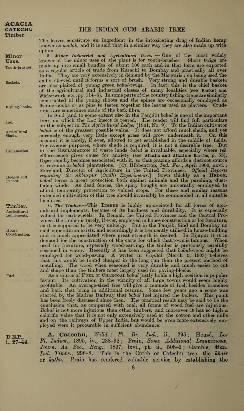 CATECHU Timber Minor Uses. Tooth-brushes. Baskets. Fishing-hooks. Lac. Agricultural Shade. Reclamation. Hedges and Fences. Timber. Agricultural Implements. House Construction. Fuel. D.E.P., i., 27-44. THE INDIAN GUM ARABIC TREE The leaves constitute an ingredient in the intoxicating drug of Indian hemp known as madak, and it is said that in a similar way they are also made up with opium. 5. Minor Industrial and Agricultural Uses. — One of the most widely known of the minor uses of the plant is for tooth-brushes. Short twigs are made up into small bundles of about 100 each and in that form are exported as a regular article of trade from Karachi to Bombay and practically all over India. They are very extensively in demand by the Marwaris ; on being used the end is chewed until it forms a sort of brush. Very strong and durable baskets are also plaited of young green babul-twigs. In fact, this is the chief basket of the agricultural and industrial classes of many localities (see Basket and Wickerwork, etc., pp.'l 14-6). In some parts of the country fishing-traps aresimilarly constructed of the young shoots and the spines are occasionally employed as fishing-hooks or as pins to fasten together the leaves used as platters. Crude ropes are sometimes made of the bark fibre. In Sind (and to some extent also in the Panjab) babul is one of the important trees on which the Lac insect is reared. The reader will find full particulars on this subject in The Agricultural Ledger (1901, No. 9). To the Indian cultivator babul is of the greatest possible value. It does not afford much shade, and yet curiously enough very little except grass will grow underiieath it. On this account it is rarely, if ever, allowed to get established in the middle of fields. For avenue purposes, where shade is required, it is not a desirable tree. But in the Reclamation of waste lands babul is invaluable, especially where reh efflorescence gives cause for anxiety (see Alkalis and Alkaline Earths, p. 55). Gi^tss rapidly becomes associated with it, so that grazing affords a distinct source of revenue in babul plantations. [(7/. Ribbentrop, Ind. For., April 1900, xxvi. ; Moreland, Director of Agriculture in the United Provinces. Official Reports regarding the Abbuspur (Oudh) Experiments.'] Sown thickly as a Hedge, babul forms a great protection both against animals and the parching, dust¬ laden winds. As dead fences, the spiny boughs are universally employed to afford temporary protection to valued crops. For these and similar reasons extended cultivation of this tree should invariably be commended in all suitable localities. 6. The Timber.—This Timber is highly appreciated for all forms of agri¬ cultural implements, because of its hardness and durability. It is especially valued for cart-wheels. In Bengal, the United Provinces and the Central Pro¬ vinces the timber is rarely, if ever, employed in house construction or for furniture, as it is supposed to be very unlucky. But in the Panjab, Sind and Bombay no such superstition exists, and accordingly it is frequently utilised in house-building and is much appreciated where great strength is desired. In Bijapur it is in demand for the construction of the carts for which that town is famous. When used for furniture, especially wood-carving, the timber is previously carefully seasoned in water. Recently it has been suggested that babul-wood might be employed for wood-paving. A writer in Capital (March 5, 1903) believes that this would be found cheaper in the long run than the present method of metalling. The wood when seasoned is very durable and much easier to cut and shape than the timbers most largely used for paving-blocks. As a source of Fuel or Charcoal babul justly holds a high position in popular favour. Its cultivation in the vicinity of all large towns would seem highly profitable. An average-sized tree will give 5 maunds of fuel, besides branches and bark that bring in additional returns. Some few years ago a scare was started by the Madras Railway that babul fuel injured the boilers. This point has been freely discussed since then. The practical result may be said to be the conclusion that, as compared with coal, all forms of wood fuel are injurious. Babul is not more injurious than other timbers, and moreover it has so high a calorific value that it is not only extensively used at the cotton and other mills and on the railways of Upper India, but would be even more extensively em¬ ployed were it procurable in sufficient abundance. A. Cateehu, Willd.; FI. Br. Ind., ii., 295; Heuze, Les PI. Indust., 1895, iv., 288-92 ; Prain, Some Additional Leguminosce, Journ. As. Soc., Beng., 1897, lxvi., pt. ii., 508-9 ; Gamble, Man. Ind. Tirnbs., 296-8. This is the Cutch or Catechu tree, the khair or hatha. Prain has rendered valuable service by establishing the