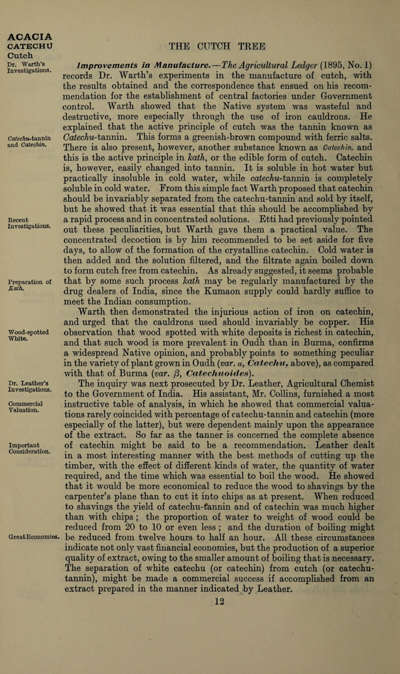 Cutch Dr. Warth’s Investigations. Catechu* tannin and Catechin. Recent Investigations. Preparation of Ealh. Wood-spotted White. Dr. Leather’s Investigations. Commercial Valuation. Important Consideration. GreatEconomies. Improvements in Manufacture.—The Agricultural Ledger (1895, No. 1) records Dr. Warth’s experiments in the manufacture of cutch, with the results obtained and the correspondence that ensued on his recom¬ mendation for the establishment of central factories under Government control. Warth showed that the Native system was wasteful and destructive, more especially through the use of iron cauldrons. He explained that the active principle of cutch was the tannin known as Catechu-tannin. This forms a greenish-brown compound with ferric salts. There is also present, however, another substance known as Catechin, and this is the active principle in hath, or the edible form of cutch. Catechin is, however, easily changed into tannin. It is soluble in hot water but practically insoluble in cold water, while catechu-tannin is completely soluble in cold water. From this simple fact Warth proposed that catechin should be invariably separated from the catechu-tannin and sold by itself, but he showed that it was essential that this should be accomplished by a rapid process and in concentrated solutions. Etti had previously pointed out these peculiarities, but Warth gave them a practical value. The concentrated decoction is by him recommended to be set aside for five days, to allow of the formation of the crystalline* catechin. Cold water is then added and the solution filtered, and the filtrate again boiled down to form cutch free from catechin. As already suggested, it seems probable that by some such process hath may be regularly manufactured by the drug dealers of India, since the Kumaon supply could hardly suffice to meet the Indian consumption. Warth then demonstrated the injurious action of iron on catechin, and urged that the cauldrons used should invariably be copper. His observation that wood spotted with white deposits is richest in catechin, and that such wood is more prevalent in Oudh than in Burma, confirms a widespread Native opinion, and probably points to something peculiar in the variety of plant grown in Oudh (var. a, Catechu9 above), as compared with that of Burma (var. /3, Catechuoides). The inquiry was next prosecuted by Dr. Leather, Agricultural Chemist to the Government of India. His assistant, Mr. Collins, furnished a most instructive table of analysis, in which he showed that commercial valua¬ tions rarely coincided with percentage of catechu-tannin and catechin (more especially of the latter), but were dependent mainly upon the appearance of the extract. So far as the tanner is concerned the complete absence of catechin might be said to be a recommendation. Leather dealt in a most interesting manner with the best methods of cutting up the timber, with the effect of different kinds of water, the quantity of water required, and the time which was essential to boil the wood. He showed that it would be more economical to reduce the wood to shavings by the carpenter’s plane than to cut it into chips as at present. When reduced to shavings the yield of catechu-tannin and of catechin was much higher than with chips ; the proportion of water to weight of wood could be reduced from 20 to 10 or even less ; and the duration of boiling might be reduced from twelve hours to half an hour. All these circumstances indicate not only vast financial economies, but the production of a superior quality of extract, owing to the smaller amount of boiling that is necessary. The separation of white catechu (or catechin) from cutch (or catechu- tannin), might be made a commercial success if accomplished from an extract prepared in the manner indicated.by Leather.