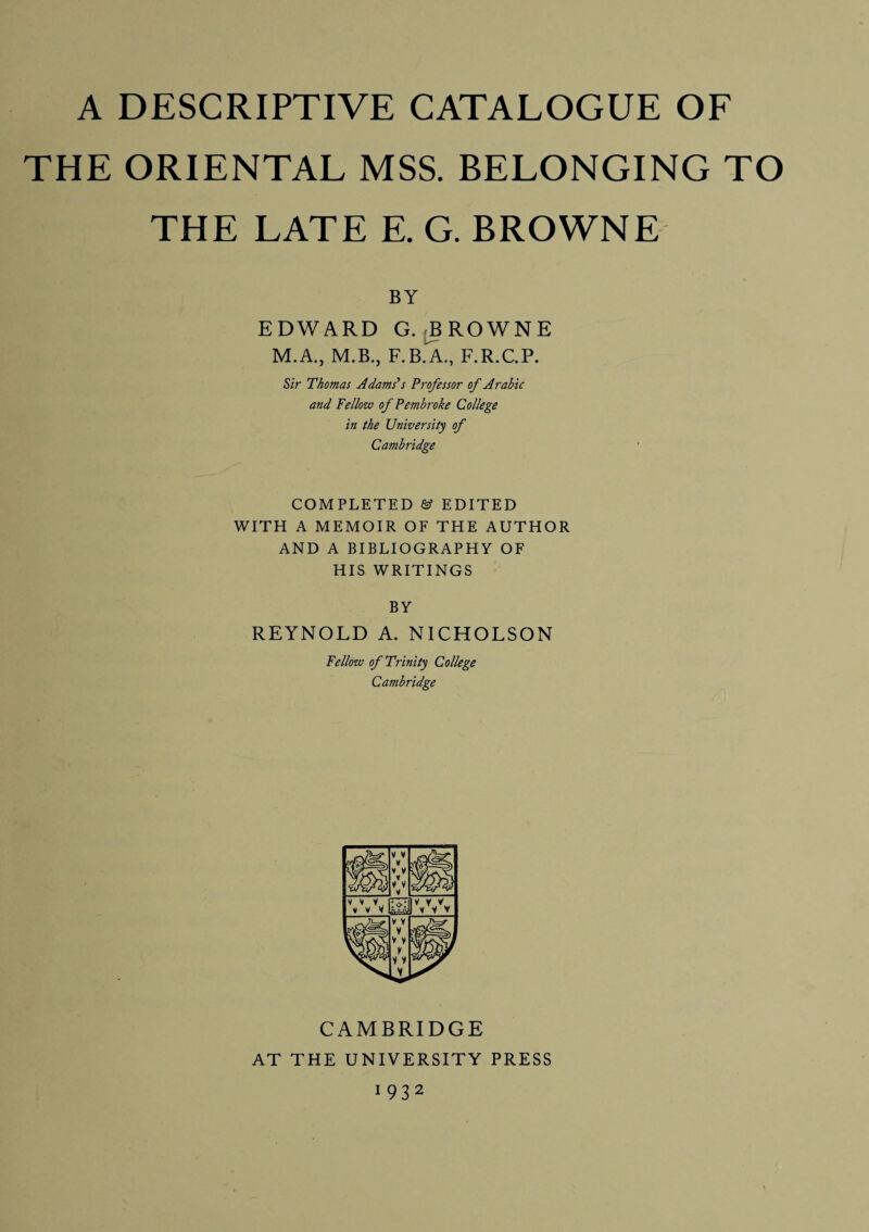 THE ORIENTAL MSS. BELONGING TO THE LATE E. G. BROWNE BY EDWARD G.^ROWNE M.A., M.B., F.B.A., F.R.C.P. Sir Thomas Adams’s Professor of Arabic and Fellow of Pembroke College in the University of Cambridge COMPLETED & EDITED WITH A MEMOIR OF THE AUTHOR AND A BIBLIOGRAPHY OF HIS WRITINGS BY REYNOLD A. NICHOLSON Fellow of Trinity College Cambridge CAMBRIDGE AT THE UNIVERSITY PRESS 1932