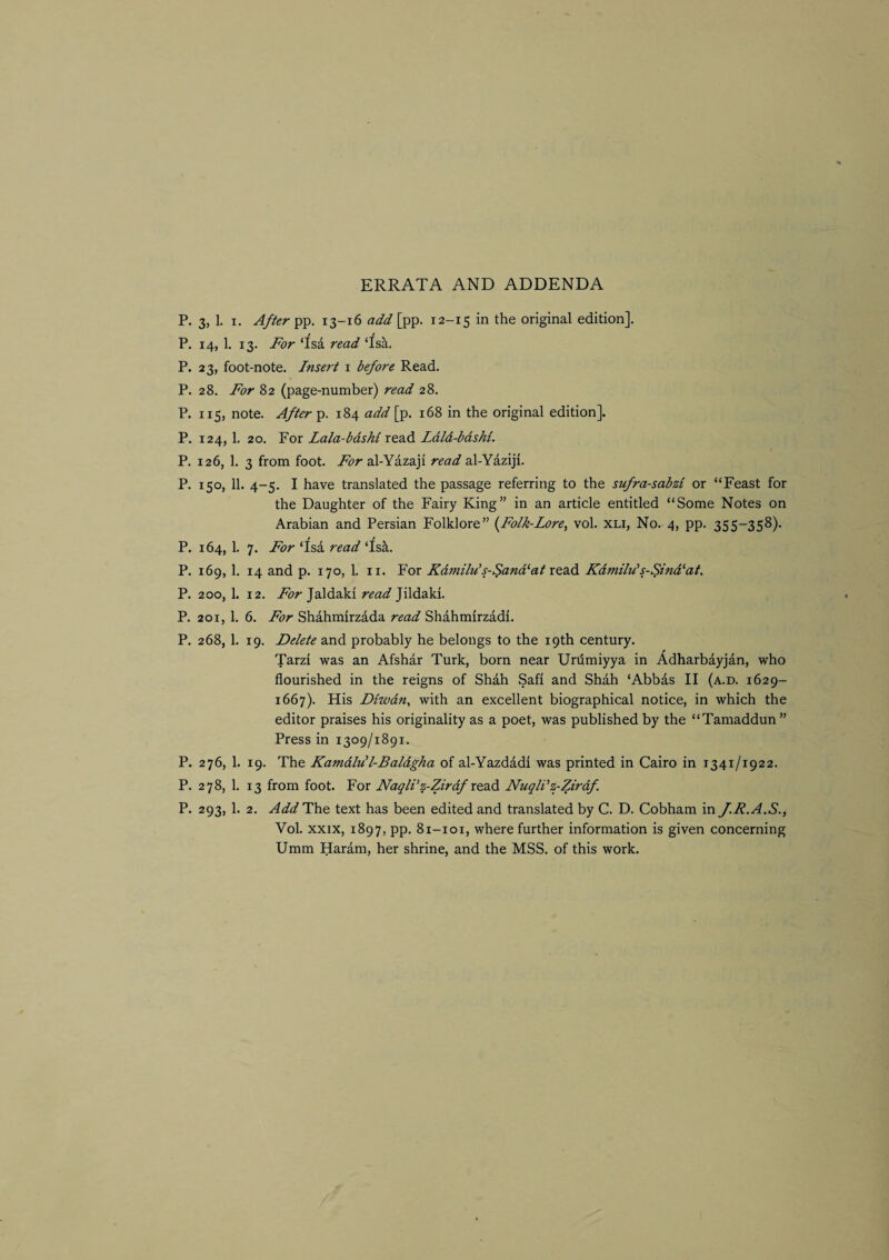 ERRATA AND ADDENDA P. 3, 1. I, 4//^rpp. 13-16 add [pp. 12-15 in the original edition]. P. 14, 1. 13. For ‘fsa read ‘fsa. P. 23, foot-note. Insert 1 before Read. P. 28. For 82 (page-number) read 28. P. 115, note. After p. 184 add [p. 168 in the original edition]. P. 124, 1. 20. For Lala-bdsM read Ldld-bdshi. P. 126, 1, 3 from foot. For al-Yazaji read al-YaziJi. P. 150, 11. 4-5. I have translated the passage referring to the sufra-sabzi or “Feast for the Daughter of the Fairy King” in an article entitled “Some Notes on Arabian and Persian Folklore” {^Folk-Lore, vol. xli, No. 4, pp. 355-358). P. 164, 1. 7. For ‘fsa read ‘Isa. P. 169, 1. 14 and p. 170, 1. II. For Kdmilu’s-Sand^at redid Kdmilu's-Sind^at. P. 200, 1. 12. For Jaldaki read Jildaki. P. 201, 1. 6. For Shahmirzada read Shahmirzadi. P. 268, 1. 19. Delete and probably he belongs to the 19th century. Tarzi was an Afshar Turk, born near Unimiyya in Adharbayjan, who flourished in the reigns of Shah Safi and Shah ‘Abbas II (a.d. 1629- 1667). His Dtwdn, with an excellent biographical notice, in which the editor praises his originality as a poet, was published by the “Tamaddun” Press in 1309/1891. P. 276, 1. 19. The Kamdlu’l-Baldgha of al-Yazdadi was printed in Cairo in 1341/1922. P. 278, 1. 13 from foot. For NaqWz-Zirdf redd NuqlVz-Zirdf P. 293, 1. 2. AddH\ie text has been edited and translated by C. D. Cobham in J.R.A.S., Vol. XXIX, 1897, pp. 81-101, where further information is given concerning Umm Haram, her shrine, and the MSS. of this work.