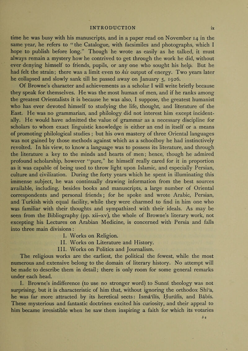 time he was busy with his manuscripts, and in a paper read on November 14 in the same year, he refers to “ the Catalogue, with facsimiles and photographs, which I hope to publish before long.” Though he wrote as easily as he talked, it must always remain a mystery how he contrived to get through the work he did, without ever denying himself to friends, pupils, or any one who sought his help. But he had felt the strain; there was a limit even to his output of energy. Two years later he collapsed and slowly sank till he passed away on January 5, 1926. Of Browne’s character and achievements as a scholar I will write briefly because they speak for themselves. He was the most human of men, and if he ranks among the greatest Orientalists it is because he was also, I suppose, the greatest humanist who has ever devoted himself to studying the life, thought, and literature of the East. He was no grammarian, and philology did not interest him except incident¬ ally. He would have admitted the value of grammar as a necessary discipline for scholars to whom exact linguistic knowledge is either an end in itself or a means of promoting philological studies ; but his own mastery of three Oriental languages was not gained by those methods against which as a schoolboy he had instinctively revolted. In his view, to know a language was to possess its literature, and through the literature a key to the minds and hearts of men; hence, though he admired profound scholarship, however “pure,” he himself really cared for it in proportion as it was capable of being used to throw light upon Islamic, and especially Persian, culture and civilization. During the forty years which he spent in illuminating this immense subject, he was continually drawing information from the best sources available, including, besides books and manuscripts, a large number of Oriental correspondents and personal friends; for he spoke and wrote Arabic, Persian, and Turkish with equal facility, while they were charmed to And in him one who was familiar with their thoughts and sympathized with their ideals. As may be seen from the Bibliography (pp. xii—xv), the whole of Browne’s literary work, not excepting his Lectures on Arabian Medicine, is concerned with Persia and falls into three main divisions : I. Works on Religion. 11. Works on Literature and History. HI. Works on Politics and Journalism. The religious works are the earliest, the political the fewest, while the most numerous and extensive belong to the domain of literary history. No attempt will be made to describe them in detail; there is only room for some general remarks under each head. I. Browne’s indifference (to use no stronger word) to Sunni theology was not surprising, but it is characteristic of him that, without ignoring the orthodox Shi‘a, he was far more attracted by its heretical sects: Ismd'ilis, Hurufis, and Bdbis. These mysterious and fantastic doctrines excited his curiosity, and their appeal to him became irresistible when he saw them inspiring a faith for which its votaries