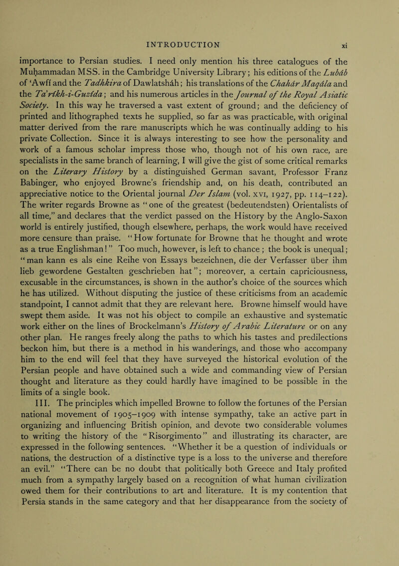 XI importance to Persian studies. I need only mention his three catalogues of the Muhammadan MSS. in the Cambridge University Library; his editions of the Luhdb of ‘Awfi and the Tadhkira of Dawlatshdh; his translations of the Chahdr Maqdla and the Tdrikh-i-Guz{da\ and his numerous articles in the Joit^rnal of the Royal Asiatic Society. In this way he traversed a vast extent of ground; and the deficiency of printed and lithographed texts he supplied, so far as was practicable, with original matter derived from the rare manuscripts which he was continually adding to his private Collection. Since it is always interesting to see how the personality and work of a famous scholar impress those who, though not of his own race, are specialists in the same branch of learning, I will give the gist of some critical remarks on the Literary History by a distinguished German savant. Professor Franz Babinger, who enjoyed Browne’s friendship and, on his death, contributed an appreciative notice to the Oriental journal Der Islam (vol. xvi, 1927, pp. 114-122). The writer regards Browne as “ one of the greatest (bedeutendsten) Orientalists of all time,” and declares that the verdict passed on the History by the Anglo-Saxon world is entirely justified, though elsewhere, perhaps, the work would have received more censure than praise. “How fortunate for Browne that he thought and wrote as a true Englishman! ” Too much, however, is left to chance ; the book is unequal; “man kann es als eine Reihe von Essays bezeichnen, die der Verfasser tiber ihm lieb gewordene Gestalten geschrieben hat ”; moreover, a certain capriciousness, excusable in the circumstances, is shown in the author’s choice of the sources which he has utilized. Without disputing the justice of these criticisms from an academic standpoint, I cannot admit that they are relevant here. Browne himself would have swept them aside. It was not his object to compile an exhaustive and systematic work either on the lines of Brockelmann’s History of Arabic Literahire or on any other plan. He ranges freely along the paths to which his tastes and predilections beckon him, but there is a method in his wanderings, and those who accompany him to the end will feel that they have surveyed the historical evolution of the Persian people and have obtained such a wide and commanding view of Persian thought and literature as they could hardly have imagined to be possible in the limits of a single book. HI. The principles which impelled Browne to follow the fortunes of the Persian national movement of 1905—1909 with intense sympathy, take an active part in organizing and influencing British opinion, and devote two considerable volumes to writing the history of the “ Risorgimento ” and illustrating its character, are expressed in the following sentences. “Whether it be a question of individuals or nations, the destruction of a distinctive type is a loss to the universe and therefore an evil.” “There can be no doubt that politically both Greece and Italy profited much from a sympathy largely based on a recognition of what human civilization owed them for their contributions to art and literature. It is my contention that Persia stands in the same category and that her disappearance from the society of