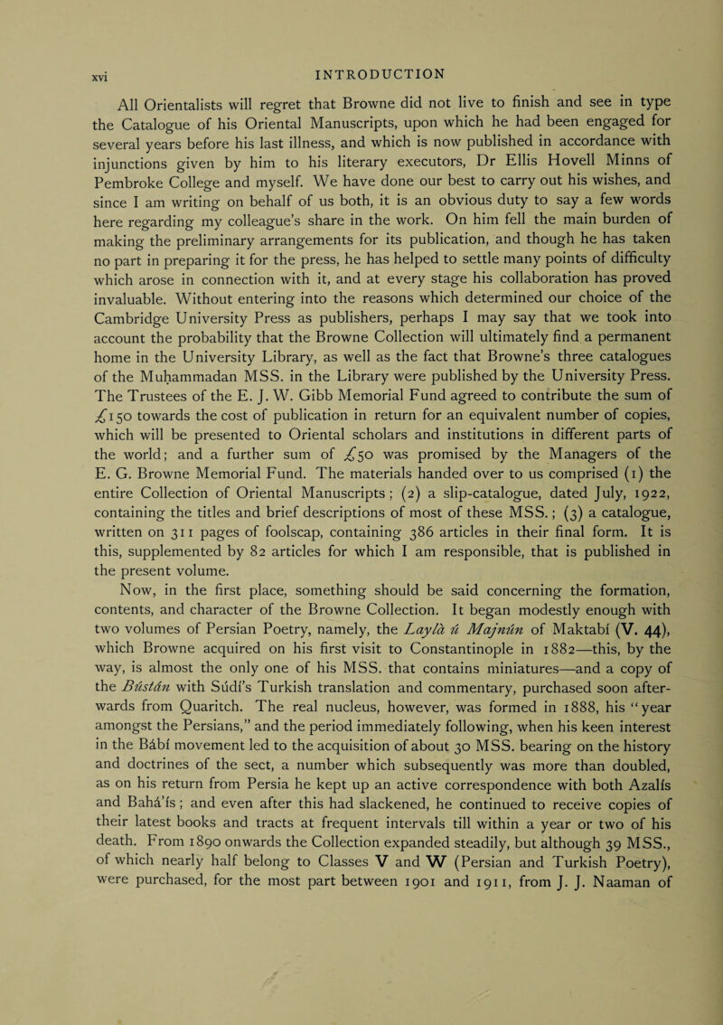 All Orientalists will regret that Browne did not live to finish and see in type the Catalogue of his Oriental Manuscripts, upon which he had been engaged for several years before his last illness, and which is now published in accordance with injunctions given by him to his literary executors, Dr Ellis Hovell Minns of Pembroke College and myself. We have done our best to carry out his wishes, and since I am writing on behalf of us both, it is an obvious duty to say a few words here regarding my colleague’s share in the work. On him fell the main burden of making the preliminary arrangements for its publication, and though he has taken no part in preparing it for the press, he has helped to settle many points of difficulty which arose in connection with it, and at every stage his collaboration has proved invaluable. Without entering into the reasons which determined our choice of the Cambridge University Press as publishers, perhaps I may say that we took into account the probability that the Browne Collection will ultimately find a permanent home in the University Library, as well as the fact that Browne’s three catalogues of the Muhammadan MSS. in the Library were published by the University Press. The Trustees of the E. J. W. Gibb Memorial Fund agreed to contribute the sum of ^150 towards the cost of publication in return for an equivalent number of copies, which will be presented to Oriental scholars and institutions in different parts of the world; and a further sum of ^50 was promised by the Managers of the E. G. Browne Memorial Fund. The materials handed over to us comprised (i) the entire Collection of Oriental Manuscripts; (2) a slip-catalogue, dated July, 1922, containing the titles and brief descriptions of most of these MSS.; (3) a catalogue, written on 311 pages of foolscap, containing 386 articles in their final form. It is this, supplemented by 82 articles for which I am responsible, that is published in the present volume. Now, in the first place, something should be said concerning the formation, contents, and character of the Browne Collection. It began modestly enough with two volumes of Persian Poetry, namely, the Layla ^ Majnlin of Maktabf (V. 44), which Browne acquired on his first visit to Constantinople in 1882—this, by the way, is almost the only one of his MSS. that contains miniatures—and a copy of the BUstdn with Sudf’s Turkish translation and commentary, purchased soon after¬ wards from Quaritch. The real nucleus, however, was formed in 1888, his “year amongst the Persians,” and the period immediately following, when his keen interest in the B4bf movement led to the acquisition of about 30 MSS. bearing on the history and doctrines of the sect, a number which subsequently was more than doubled, as on his return from Persia he kept up an active correspondence with both Azalfs and Bahd’fs; and even after this had slackened, he continued to receive copies of their latest books and tracts at frequent intervals till within a year or two of his death. From 1890 onwards the Collection expanded steadily, but although 39 MSS., of which nearly half belong to Classes V and W (Persian and Turkish Poetry), were purchased, for the most part between 1901 and 1911, from J. J. Naaman of
