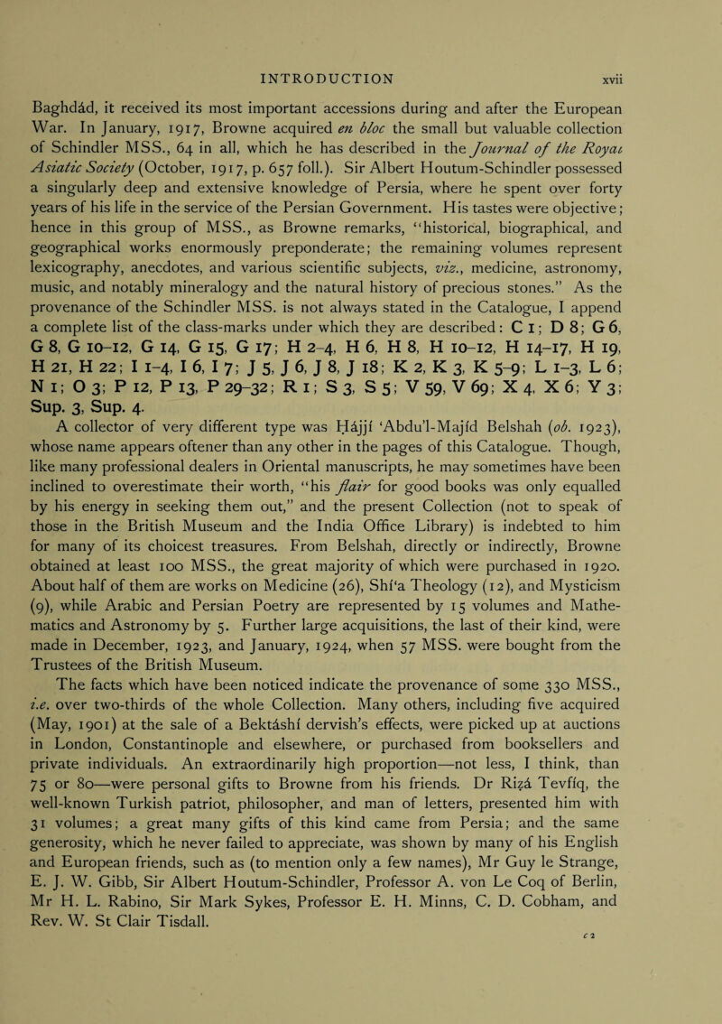 Baghdad, it received its most important accessions during and after the European War. In January, 1917, Browne acquired en bloc the small but valuable collection of Schindler MSS., 64 in all, which he has described in the Journal of the Royai Asiatic Society (October, 1917, p. 657 foil.). Sir Albert Houtum-Schindler possessed a singularly deep and extensive knowledge of Persia, where he spent over forty years of his life in the service of the Persian Government. His tastes were objective; hence in this group of MSS., as Browne remarks, “historical, biographical, and geographical works enormously preponderate; the remaining volumes represent lexicography, anecdotes, and various scientific subjects, viz.y medicine, astronomy, music, and notably mineralogy and the natural history of precious stones.” As the provenance of the Schindler MSS. is not always stated in the Catalogue, I append a complete list of the class-marks under which they are described: Cl; D 8; G 6, G 8, G 10-12, G 14, G 15, G 17; H 2-4, H 6, H 8, H 10-12, H 14-17, H 19, H 21, H 22; I 1-4, I 6, I 7; J 5, J 6, J 8, J 18; K 2, K 3, K 5-9; L 1-3, L 6; N l; O 3; P 12, P 13, P 29-32; R l; S 3, S 5; V 59, V 69; X 4, X 6; Y 3; Sup. 3, Sup. 4. A collector of very different type was Hdjjf ‘Abdu’l-Majfd Belshah {ob. 1923), whose name appears oftener than any other in the pages of this Catalogue. Though, like many professional dealers in Oriental manuscripts, he may sometimes have been inclined to overestimate their worth, “his flair for good books was only equalled by his energy in seeking them out,” and the present Collection (not to speak of those in the British Museum and the India Office Library) is indebted to him for many of its choicest treasures. From Belshah, directly or indirectly, Browne obtained at least 100 MSS., the great majority of which were purchased in 1920. About half of them are works on Medicine (26), Shf‘a Theology (12), and Mysticism (9), while Arabic and Persian Poetry are represented by 15 volumes and Mathe¬ matics and Astronomy by 5. Further large acquisitions, the last of their kind, were made in December, 1923, and January, 1924, when 57 MSS. were bought from the Trustees of the British Museum. The facts which have been noticed indicate the provenance of some 330 MSS., i,e. over two-thirds of the whole Collection. Many others, including five acquired (May, 1901) at the sale of a Bektdshf dervish’s effects, were picked up at auctions in London, Constantinople and elsewhere, or purchased from booksellers and private individuals. An extraordinarily high proportion—not less, I think, than 75 or 80—were personal gifts to Browne from his friends. Dr Riz4 Tevfi'q, the well-known Turkish patriot, philosopher, and man of letters, presented him with 31 volumes; a great many gifts of this kind came from Persia; and the same generosity, which he never failed to appreciate, was shown by many of his English and European friends, such as (to mention only a few names), Mr Guy le Strange, E. J. W. Gibb, Sir Albert Houtum-Schindler, Professor A. von Le Coq of Berlin, Mr H. L. Rabino, Sir Mark Sykes, Professor E. H. Minns, C. D. Cobham, and Rev. W. St Clair Tisdall.