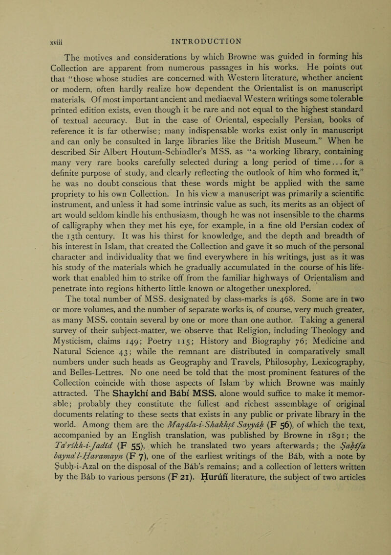 XVlll The motives and considerations by which Browne was guided in forming his Collection are apparent from numerous passages in his works. He points out that “those whose studies are concerned with Western literature, whether ancient or modern, often hardly realize how dependent the Orientalist is on manuscript materials. Of most important ancient and mediaeval Western writings some tolerable printed edition exists, even though it be rare and not equal to the highest standard of textual accuracy. But in the case of Oriental, especially Persian, books of reference it is far otherwise; many indispensable works exist only in manuscript and can only be consulted in large libraries like the British Museum.” When he described Sir Albert Houtum-Schindler’s MSS. as “a working library, containing many very rare books carefully selected during a long period of time... for a definite purpose of study, and clearly reflecting the outlook of him who formed it,” he was no doubt conscious that these words might be applied with the same propriety to his own Collection. In his view a manuscript was primarily a scientific instrument, and unless it had some intrinsic value as such, its merits as an object of art would seldom kindle his enthusiasm, though he was not insensible to the charms of calligraphy when they met his eye, for example, in a fine old Persian codex of the 13th century. It was his thirst for knowledge, and the depth and breadth of his interest in Islam, that created the Collection and gave it so much of the personal character and individuality that we find everywhere in his writings, just as it was his study of the materials which he gradually accumulated in the course of his life- work that enabled him to strike off from the familiar highways of Orientalism and penetrate into regions hitherto little known or altogether unexplored. The total number of MSS. designated by class-marks is 468. Some are in two or more volumes, and the number of separate works is, of course, very much greater, as many MSS. contain several by one or more than one author. Taking a general survey of their subject-matter, we observe that Religion, including Theology and Mysticism, claims 149; Poetry 115; History and Biography 76; Medicine and Natural Science 43; while the remnant are distributed in comparatively small numbers under such heads as Geography and Travels, Philosophy, Lexicography, and Belles-Lettres. No one need be told that the most prominent features of the Collection coincide with those aspects of Islam by which Browne was mainly attracted. The Shaykhi and Babi MSS. alone would suffice to make it memor¬ able; probably they constitute the fullest and richest assemblage of original documents relating to these sects that exists in any public or private library in the world. Among them are the Maqdla-i-Shakhsi Sayydh (F 56), of which the text, accompanied by an English translation, was published by Browne in 1891; the T(£rikh-i-Jadid (F 55)> which he translated two years afterv/ards; the Sahifa bayndl-Haramayn (F 7)> one of the earliest writings of the Bdb, with a note by Subh-i-Azal on the disposal of the Bdb’s remains; and a collection of letters written by the Bdb to various persons (F 2l). Hurufl literature, the subject of two articles