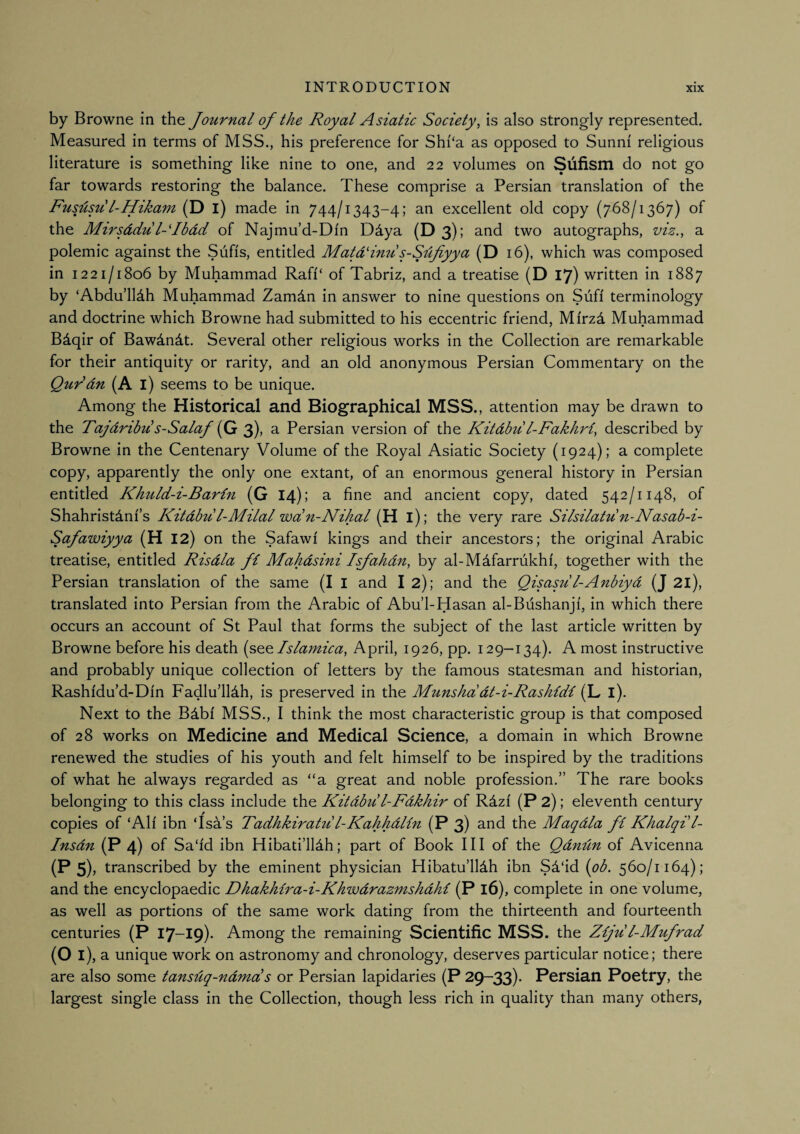 by Browne in the Journal of the Royal Asiatic Society, is also strongly represented. Measured in terms of MSS., his preference for Shi‘a as opposed to Sunni religious literature is something like nine to one, and 22 volumes on Sufism do not go far towards restoring the balance. These comprise a Persian translation of the jRus'Usu I ^'Ixkam' (D I) made in 744/1343-4; an excellent old copy (768/1367) of the Mirsddu l-'Ibdd of Najmu’d-Din Ddya (D3); and two autographs, viz., a polemic against the Sufis, entitled MatdHnu s-Sdfiyya (D 16), which was composed in 1221/1806 by Muhammad Rafi‘ of Tabriz, and a treatise (D 17) written in 1887 by ‘Abdu’lldh Muhammad Zamdn in answer to nine questions on Sufi terminology and doctrine which Browne had submitted to his eccentric friend, Mirzd Muhammad Bdqir of Bawdndt. Several other religious works in the Collection are remarkable for their antiquity or rarity, and an old anonymous Persian Commentary on the Qurdn (A I) seems to be unique. Among the Historical and Biographical MSS., attention may be drawn to the Tajdribu s-Salaf {Qt 3), a Persian version of the Kitdbu l-Fakhri, described by Browne in the Centenary Volume of the Royal Asiatic Society (1924); a complete copy, apparently the only one extant, of an enormous general history in Persian entitled Khuld-i-Barln (G 14); a fine and ancient copy, dated 542/1148, of Shahristdni’s Kitdbu l-Milal wa'n-Nihal (H I) ; the very rare Silsilatu n-Nasab-i- Safawiyya (H 12) on the Safawi kings and their ancestors; the original Arabic treatise, entitled Risdla fi Mahdsini Isjahdn, by al-M4farrukhi', together with the Persian translation of the same (I I and I 2); and the Qisasu l-Anbiyd (J 2l), translated into Persian from the Arabic of Abu’l-Hasan al-Bushanji, in which there occurs an account of St Paul that forms the subject of the last article written by Browne before his death {see Tslamica, April, 1926, pp. 129—134). A most instructive and probably unique collection of letters by the famous statesman and historian, Rashi'du’d-Din Fadlu’lldh, is preserved in the Munshddt-i-Rashldi (L l). Next to the BAbi MSS., I think the most characteristic group is that composed of 28 works on Medicine and Medical Science, a domain in which Browne renewed the studies of his youth and felt himself to be inspired by the traditions of what he always regarded as “a great and noble profession.” The rare books belonging to this class include the Kitdbu I-Fdkhir of Rdzf (P 2); eleventh century copies of ‘Alf ibn ‘Isa s Tadhkiratu I-Kahhdlin (P 3) and the Maqdla fi Khalqi l- Insdn (P 4) of Sa'fd ibn Hibati’lldh; part of Book III of the Qdndn of Avicenna (P 5)) transcribed by the eminent physician Hibatu’lldh ibn Sd'id {ob. 560/1164); and the encyclopaedic Dhakhira-i-Khwdrazmshdhi (P 16), complete in one volume, as well as portions of the same work dating from the thirteenth and fourteenth centuries (P 17-19). Among the remaining Scientific MSS. the Ziju l-Mufrad (Oi), a unique work on astronomy and chronology, deserves particular notice; there are also some tansdq-ndmds or Persian lapidaries (P 29-33). Persian Poetry, the largest single class in the Collection, though less rich in quality than many others,