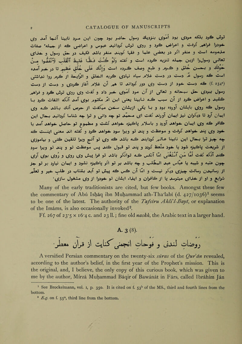 J^T UjT '-^-p jl 4£3 J I-Hp l^3J 3 c/o'j-* *' 3 C-5/^ ^^tJla. _5 J^j tS^ J3 wA*^ Jtwb j-aX^ <->^i3^ 3 3 ''■^* « !!.■»»»-• 0 ^e«» ^ ^ ^ ^ 0 J 0,, A t /! .-1 .1 t I II “ ^JU3t ia^Xc IJi-i <xIaS j djy.=3 C>~J’ ' ' ' ~ j , b - ji 13 ^JaX^ (.pji. (^Xc '>^jl3 t>>j«^ 3 3 3 >^3^ Ijj j' 3 C-w3 ji Ow3 ^^3*0 ‘*^ w~il C—^3 jl C-V--3 3 \J>J^ 3^’ O* >0* 3.ib>^ J33 iJ'3 Os~>3 jl C--<3 (f. 234^) ^Iji 3 jkj^ ijijJ j^3j (^3 O-Ai 3 3b t53^' ■^3^ u' 3' 3 c3»- J^-y l_j 5j.£5 CjUUI aSoI jii^l >»3^^ >®' (,,5^ o' 3' jj^l^l 3 ^3 A.^3 ji3il.j siXjl jl O^AXjji^ ^si.-w O^'^j' 3 '^3^ ^^33' O''***:!^ L^33 tJ3^3 ^j^l ^Irifc-j hX^jljkj^ l<«(l.i^ 4^ \jJ 3 ^y>l3 3^ 1^4'I w^A^ *^33' O^^' O^^' L jk^l jkAl3^ 3J ^3<Ja-» 3 Omu*^ kX'^l3^ ^e’^-wU 3 333' O^^' Ci^3 3^^^ a£» (^*>« Jijl 3 .S)^ JkAl^a. 33--/ lj.J3 3^ fcAiJ 3 C-JaC3-« 3 *4*13^ ^^3 33^ 3 O^aJJ I>J3 33 (^3 a£> J.-ilj 4-^ ^Jl3>^ ^1 JlawJ \j.7 j.-^ 4». A ^ i3*j t3.J3 3J juJ 3 3J J3<'5 3.3 3 33>5 Ji*^ 33^ L 33^ j' ^jl l55J -5 L^-5J L^3 uAtj^ |>^ l/«) l,ot C^aS axjI j^ 3J 3.J 33^*3 O^^i' 3 j5l 3J jj kA^U 4^ 3 ^^kkXJaiOl »A»*c 3 03^ ^^ffXju 3 »^iUa j3 ^^LkUkJ ^^jl 3J 4^3 ^I LoI 3 O*^^^**!^ j' ‘ ^_^jO ^3aA.« L^3 3' 1)^3^ 3^ O^^-' 3 j' kA*><^^ ^^^1jl 3I 3 ^^lj>w Many of the early traditionists are cited, but few books. Amongst these few the commentary of Abu Ish4q ibn Muhammad ath-Tha‘labi (d. 427/1036)^ seems to be one of the latest. The authority of the Tafsiru AhWl-Bayt, or explanation of the Imdms, is also occasionally invoked^. Ff. 267 of 23*5 X i6'4 c. and 23 11.; fine old naskh^ the Arabic text in a larger hand. A. 3 (8). wj t t y 'j^Laju jjlj3 ji oL^^3 j i^JuJ oL^jj A versified Persian commentary on the twenty-six suras of the Qur’dn revealed, according to the author’s belief, in the first year of the Prophet’s mission. This is the original, and, I believe, the only copy of this curious book, which was given to me by the author, Mi'rza Muhammad Baqir of Bawanat in Pars, called Ibrahim Jan ^ See Brockeimann, vol. i, p. 350. It is cited on f. 53'’ of the MS., third and fourth lines from the bottom. * £.g. on f. 55% third line from the bottom.