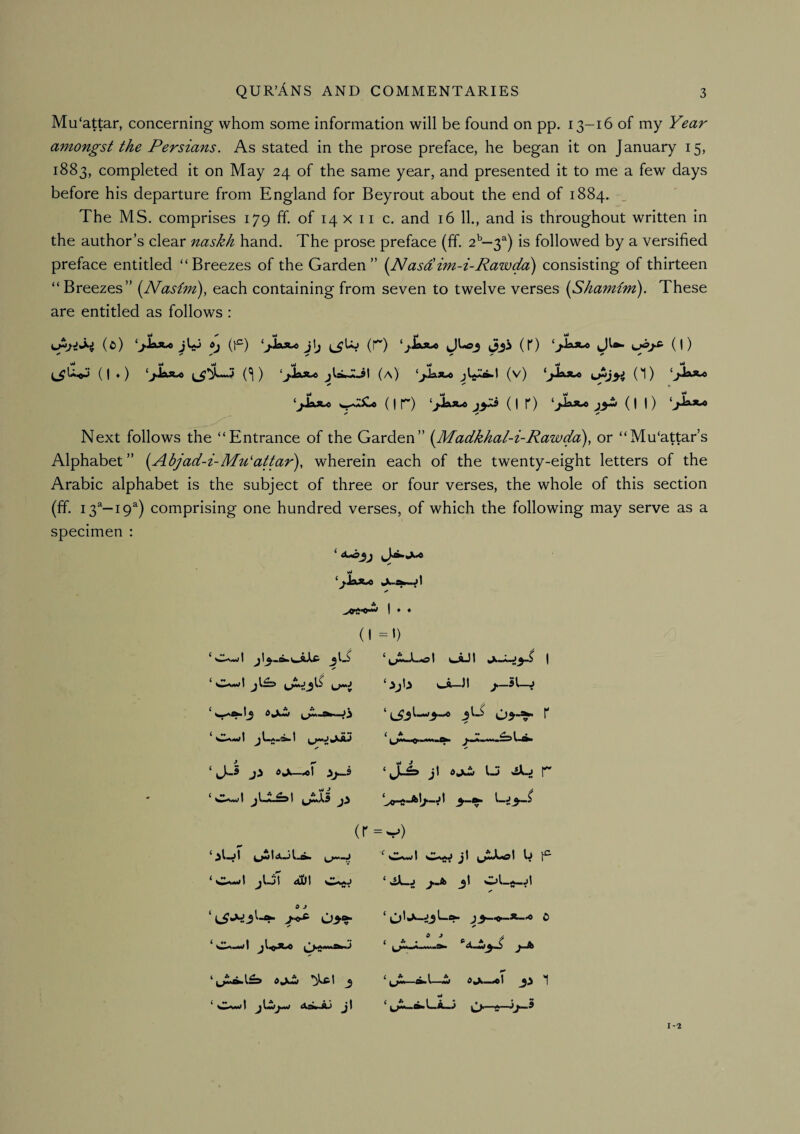 Mu‘attar, concerning whom some information will be found on pp. 13-16 of my Year amongst the Persians. As stated in the prose preface, he began it on January 15, 1883, completed it on May 24 of the same year, and presented it to me a few days before his departure from England for Beyrout about the end of 1884. ^ The MS. comprises 179 ff. of 14 x ii c. and 16 11., and is throughout written in the author’s clear naskh hand. The prose preface (ff. 2^—3^) is followed by a versified preface entitled “Breezes of the Garden” {Nasdim-i-Rawda) consisting of thirteen “Breezes” {Nastm), each containing from seven to twelve verses {Shamim). These are entitled as follows : (^) (t^) j\j (r) (0 (1) ( I ♦ ) (a) (v) (*1) ‘j*^**'^ ( I r) ( I r) _;>- (II) Next follows the “Entrance of the Garden” [Madkkal-i-Rawda), or “Mu‘attar’s Alphabet” {Abjad-i-Mu'attar'), wherein each of the twenty-eight letters of the Arabic alphabet is the subject of three or four verses, the whole of this section (ff. 13“—19^) comprising one hundred verses, of which the following may serve as a specimen : wJ ‘>JaA« Ju, (I ‘ c.wl u-'i A ‘ijULmsI ^.AJt I ‘ijh CA-JI /-St-J i A .1 jLL^\ Juki ji ‘0^«-l j\S\ aDI ‘jj=> ji u ^ r (r=v) ^ jiJb 3! OJLW *^1 J ‘ Owl jtwjw Aa».,A.l jt 1-2