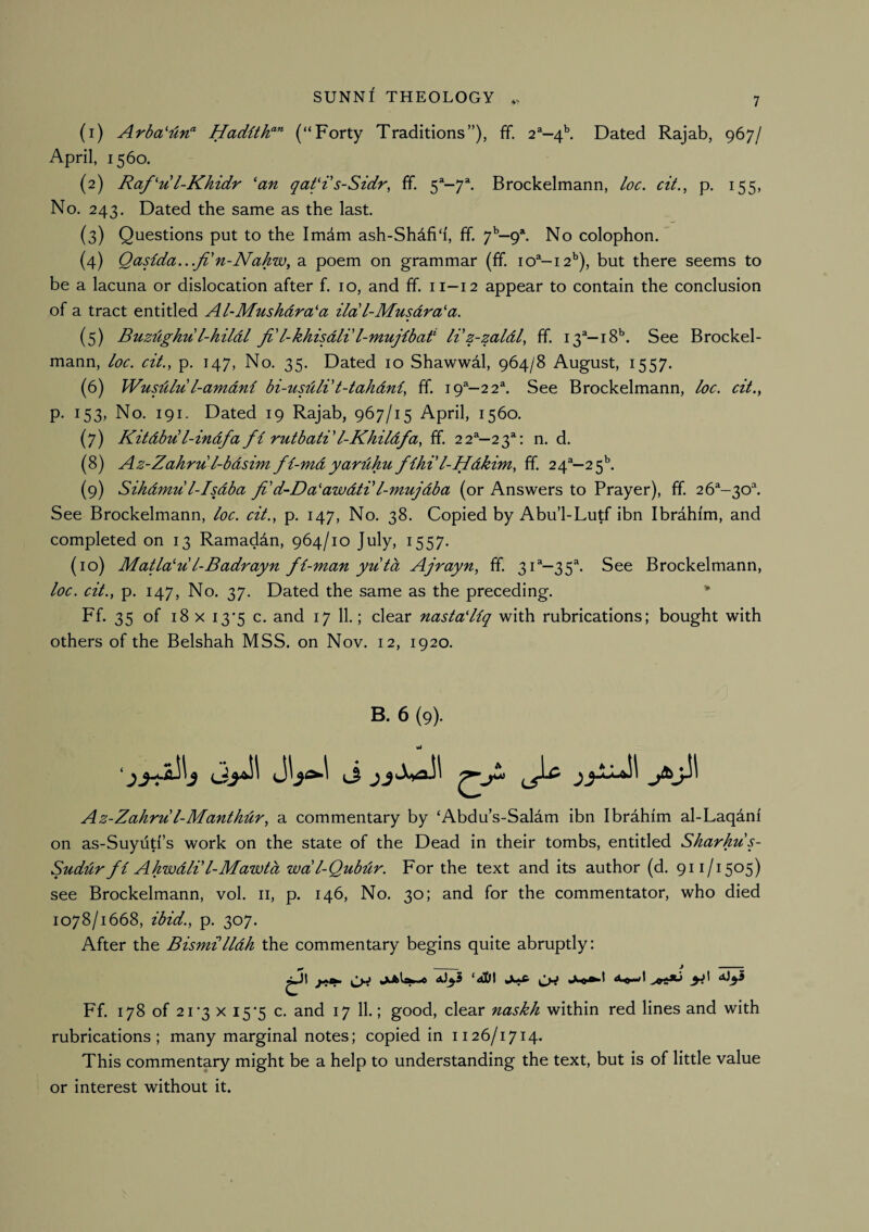 (1) Arba'iln'^ Hadithf'' (“Forty Traditions”), ff. 2®—4^ Dated Rajab, 967/ April, 1560. (2) Raful-Khidr 'an qat'i s-Sidr, ff. 5^-7^ Brockelmann, loc. cit., p. 155, No. 243. Dated the same as the last. (3) Questions put to the Imdm ash-Shdfi‘i, ff. 7^—9*. No colophon. (4) Qasida.../1'n-Nakw, a poem on grammar (ff. 10^-12’’), but there seems to be a lacuna or dislocation after f. 10, and ff. 11-12 appear to contain the conclusion of a tract entitled Al-Mushdra'a ila'l-Musdra'a. (5) Buzdghu l-hildl Ji l-khisdli'l-mujfbad li'z-zaldl^ ff. 13“—iS**. See Brockel¬ mann, loc. cit., p. 147, No. 35. Dated 10 Shawwdl, 964/8 August, 1557. (6) Wusdlu l-amdni bi-tisuldt-tahdni, ff. 19^—22^. See Brockelmann, loc. cit.^ p. 153, No. 191. Dated 19 Rajab, 967/15 April, 1560. (7) Kitdbdl-indfa fi rutbati'l-Khildfa, ff. 22^—23*: n. d. (8) Az-Zahru l-bdsim fl-mdyardhu fiht l-Hdkim, ff. 24^—2 5^ (9) Sihdmu l-IsAba fi d-Da'awdtdl-mujdba (or Answers to Prayer), ff. 26^-30^ See Brockelmann, loc. cit., p. 147, No. 38. Copied by Abu’l-Lutf ibn Ibrahim, and completed on 13 Ramaddn, 964/10 July, 1557. (10) Matla'u l-Badrayn fi-man yutd Ajrayn, ff. 31®—35^ See Brockelmann, loc. cit., p. 147, No. 37. Dated the same as the preceding. Ff. 35 of 18 X i3'5 c. and 17 11.; clear nasta'Hq with rubrications; bought with others of the Belshah MSS. on Nov. 12, 1920. B. 6 (9). Az-Zahru l-Manthdr, a commentary by ‘Abdu’s-Salam ibn Ibrahim al-Laqani on as-Suyiiti’s work on the state of the Dead in their tombs, entitled Skarkus- Sudur fi Ahwdli'I-Mawtd wdl-Qubdr. For the text and its author (d. 911/1505) see Brockelmann, vol. ii, p. 146, No. 30; and for the commentator, who died 1078/1668, ibid., p. 307. After the Bismilldh the commentary begins quite abruptly: ytaf. juklsw-* ‘ai}\ Juft Ff. 178 of 21‘3 X 15*5 c. and 17 11.; good, clear naskh within red lines and with rubrications; many marginal notes; copied in 1126/1714. This commentary might be a help to understanding the text, but is of little value or interest without it.