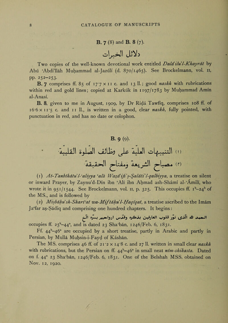 B. 7 (8) and B. 8 (7). Two copies of the well-known devotional work entitled Daldilu l-Khayrdt by Abii ‘Abdi’lldh Muhammad al-Jazuli (d. 870/1465). See Brockelmann, vol. ii, pp. 252-253. B. 7 comprises ff. 85 of 177 x ii c. and 13 11.; good naskh with rubrications within red and gold lines; copied at Karkuk in 1197/1783 by Muhammad Amin al-Anasi. B. 8, given to me in August, 1909, by Dr Rida Tawfiq, comprises 108 ff. of i6‘6x 11*5 c, and ii 11., is written in a good, clear naskh, fully pointed, with punctuation in red, and has no date or colophon. B. 9 (9). c (1) At-Tanb{hdtu I-'aliyya ‘aid Wazdliji's-Saldti'l-qalbiyya, a treatise on silent or inward Prayer, by Zaynu’d-Din ibn ‘Ali ibn Ahmad ash-Shami al-‘Amili, who wrote it in 951/1544. See Brockelmann, vol. ii, p. 325. This occupies ff. 1^-24^ of the MS., and is followed by (2) Misbdhu sh-Shari‘at wa-Mif tdhu l-Haqiqat, a treatise ascribed to the Imam Ja‘far as-Sddiq and comprising one hundred chapters. It begins: ^ wl wrf W v>l ^ ^ occupies ff. 25^—44^ and is dated 23 Sha'bdn, 1246/P'eb. 6, 1831. Ff. 44*’—46^ are occupied by a short treatise, partly in Arabic and partly in Persian, by Mulld Muhsin-i-Fayd of Kashin. The MS. comprises 46 ff of 2i’2 x I4'8 c. and 27 11. written in small clear naskh with rubrications, but the Persian on ff 44*’—46^ in small neat nim-shikasta. Dated on f. 44^ 23 Sha‘bin, 1246/Feb. 6, 1831. One of the Belshah MSS. obtained on Nov. 12, 1920. bi .iLoj (r)