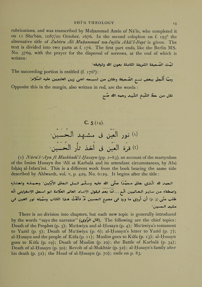 13 rubrications, and was transcribed by Muhammad Amin of Na’i'n, who completed it on 11 Sha'ban, 1087/20 October, 1676. In the second colophon on f. 193'’ the alternative title of Zubliru Ah Muhammad wa-Injilu Ahli l-Bayt is given. The text is divided into two parts at f. 176. The first part ends, like the Berlin MS. No. 3769, with the prayer for the dispersal of sorrows, at the end of which is written: •• • *• Urf Mi W* ‘I The succeeding portion is entitled (f. 176''): 4A«.*w.,«gxM Opposite this in the margin, also written in red, are the words : <tDI wJ mJ wi C. 5 (14). 0 » y -11 a y f j > 6 ^ ^ jU Ju^l ^3 i (^) (i) Nuru 1-Ay7i fiMashhadi'l-Husayn (pp. 2—83), an account of the martyrdom of the Imam Husayn ibn ‘AH at Karbald and its attendant circumstances, by Abu Ishdq al-Isfara’inf. This is a different work from the book bearing the same title described by Ahlwardt, vol. v, p. 429, No. 6129. It begins after the title : Ml wl ^ wi Ml 1*1 ^1^ ^ fwj ^1 aD ^i<^rw)I Ml Ml I • 4JI jiAi Ul... jJ.a«JLaJI j-jLw dUJxolj Ml J ^MJ^ A P Ml (p- 3) ^ ^ AM«a^31 There is no division into chapters, but each new topic is generally introduced by the words “says the narrator” J^5). The following are the chief topics: Death of the Prophet (p. 3); Mu'dwiya and al-Husayn (p. 4); Mu'awiya’s testament to Yazfd (p. 5); Death of Mu'awiya (p. 6); al-Husayn’s letter to Yazfd (p, 7); al-Husayn and the people of Kilfa (p. 11); Muslim goes to Kufa (p. 13); al-Husayn goes to Kufa (p. 19); Death of Muslim (p. 29); the Battle of Karbala (p. 34); Death of al-Husayn (p. 50); Revolt of al-Mukhtar (p. 52); al-Husayn’s family after his death (p. 52); the Head of al-Husayn (p. 70); ends on p. 83.