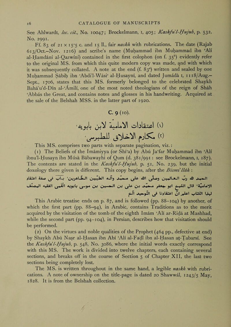 See Ahlwardt, loc. cit., No. 10047; Brockelmann, i, 405; Kashfu l-Hujub, p. 532, No. 2991. Ff. 83 of 21 X 15-5 c. and 15 11., fair naskh with rubrications. The date (Rajab 6i3/Oct.-Nov. 1216) and scribe’s name (Muhammad ibn Muhammad ibn ‘Ah al-Hamddni al-Qazwmi) contained in the first colophon (on f. 35*^) evidently refer to the original MS. from which this quite modern copy was made, and with which it was subsequently collated. A note at the end (f 83^) written and sealed by one Muhammad Sabih ibn ‘Abdi’l-Wasi‘ al-Husayni, and dated Jumada i, 1118/Aug.— Sept., 1706, states that this MS. formerly belonged to the celebrated Shaykh Baha’u’d-Di'n al-‘Amih, one of the most noted theologians of the reign of Shah ‘Abbas the Great, and contains notes and glosses in his handwriting. Acquired at the sale of the Belshah MSS. in the latter part of 1920. C. 9 (10). Mt This MS. comprises two parts with separate pagination, viz. : (1) The Beliefs of the Imamiyya (or Shi‘a) by Abii JaTar Muhammad ibn ‘All ibnu’l-Husayn ibn Musa Babawayhi of Qum (d. 381/991 : see Brockelmann, i, 187). The contents are stated in the Kashfu l-Hujub, p. 51, No. 239, but the initial doxology there given is different. This copy begins, after the Bismt lldh : ——^ W wJ vrf wi wi W A 0^0 This Arabic treatise ends on p. 87, and is followed (pp. 88-104) by another, of which the first part (pp. 88—94), Arabic, contains Traditions as to the merit acquired by the visitation of the tomb of the eighth Imam ‘All ar-Rida at Mashhad, while the second part (pp. 94-104), in Persian, describes how that visitation should be performed. (2) On the virtues and noble qualities of the Prophet (464 pp., defective at end) by Shaykh Abu Nasr al-Hasan ibn Abi ‘AH al-Fadl ibn al-Hasan at-Tabarsi. See the Kashfu l-Hujub, p. 548, No. 3086, where the initial words exactly correspond with this MS. The work is divided into twelve chapters, each containing several sections, and breaks off in the course of Section 5 of Chapter XII, the last two sections being completely lost. The MS. is written throughout in the same hand, a legible naskh with rubri¬ cations. A note of ownership on the title-page is dated 20 Shawwal, 1243/5 May, 1828. It is from the Belshah collection.