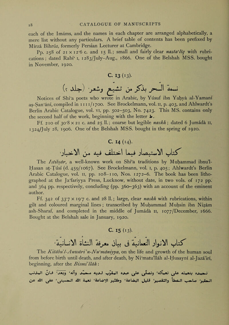 each of the Imams, and the names in each chapter are arranged alphabetically, a mere list without any particulars. A brief table of contents has been prefixed by Mirz4 Bihruz, formerly Persian Lecturer at Cambridge. Pp. 258 of 21 X i2‘6 c. and 15 11.; small and fairly clear nasta'liq with rubri¬ cations; dated Rabi'‘i, 1283/July-Aug., 1866. One of the Belshah MSS. bought in November, 1920. C. 13 (13)- wl wi Notices of Shi‘a poets who wrote in Arabic, by Yusuf ibn Yahya al-Yamani as-San‘4ni, compiled in 111 i/i 700. See Brockelmann, vol. ii, p. 403, and Ahlwardt’s Berlin Arabic Catalogue, vol. vi, pp. 502-503, No. 7423. This MS. contains only the second half of the work, beginning with the letter )o. Ff. 210 of 30‘8 X 21 c. and 25 11.; coarse but legible naskh; dated 6 Jumada ii, 1324/July 28, 1906. One of the Belshah MSS. bought in the spring of 1920. C. 14 (14). The Istibsdr, a well-known work on Shi‘a traditions by Muhammad ibnu’l- Hasan at-Tusi (d. 459/1067). See Brockelmann, vol. i, p. 405; Ahlwardt’s Berlin Arabic Catalogue, vol. ii, pp. 108-no. Nos. 1272-6. The book has been litho¬ graphed at the Ja'fariyya Press, Lucknow, without date, in two vols. of 172 pp. and 364 pp. respectively, concluding (pp. 360-363) with an account of the eminent author. Ff. 342 of 33'7 X 197 c. and 28 11.; large, clear naskh with rubrications, within gilt and coloured marginal lines ; transcribed by Muhammad Muhsin ibn Nizam ash-Sharaf, and completed in the middle of Jumada ii, 1077/December, 1666. Bought at the Belshah sale in January, 1920. c. 15 (13)- sLtuJl 63 The Kitdbu l-Anwdri'‘n-Nu''mdniyya, on the life and growth of the human soul from before birth until death, and after death, by Ni‘matu’llah al-Husayni al-Jaza iri, beginning, after the Bismi lldh : iiO * O-C Ai:»l ^ A.o*» ‘atLeN)l ‘AcUoJI J-jJLs U«iJI