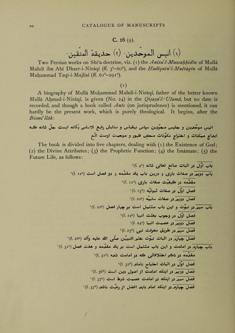 C. l6 (9). Vi Two Persian works on Shi‘a doctrine, viz. (i) the Anisu l-MnwahhicKn of Mulla Mahdi ibn Abi Dharr-i-Niraqi (ff. 3''-6o^), and the HadiqatiA!l-Muttaqin of Mull4 Muhammad Taqi-i-Majlisf (ff. 61’’—291®). (0 A biography of Mulld Muhammad Mahdi-i-Nirdqi, father of the better known Mulla Ahmad-i-Niraqi, is given (No. 24) in the Qisasu l-'Ulamd, but no date is recorded, and though a book called Anis (on jurisprudence) is mentioned, it can hardly be the present work, which is purely theological. It begins, after the Bismi lldh: The book is divided into five chapters, dealing with (i) the Existence of God; (2) the Divine Attributes; (3) the Prophetic Function; (4) the Imdmate; (5) the Future Life, as follows: ‘(f. 4®) duLS oUjI jJjt — ‘(f. 12^) sIUwl J«<ai 3 dbojLA.« 3 OU-O Vt yt ‘(f. 12^) d^jJLo ‘(f. 15^) <^>3.0 Olio J3I vi -- ^ ‘(f. 20^) OUo • 1 '♦ ^ I —. ^ (f. 22^) jJ wwl ^ ‘(f. 22^) L.Jt O^ *t^3^3 Jj* ‘(f. 24^) O,»oic 3^ ^3> ‘(f- 25^) J-ai * (f. 26^) dJt^ dUft 0)3.0 O)lol >c»jly^ - - - — ‘(f. 31^) oAa 3 dujXo viJL) jj Vb O-d J 0-«Ut j3 >ejly^ vW ‘(f. 31“) C-oUl j5 3 ^ Ml OU3X0 3 OUC«o ‘(f. 32b) ^UU olot J3I J«aS *(f. 3^^) t O*.®liol A^ol j3 .^tfi3^ *(f. 37^) OA..>i O0.^ioLot 3^ A^oI ‘(f 37^) jub >oUI