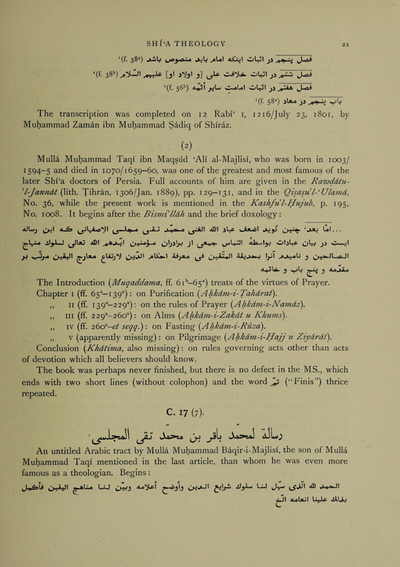 2 I ‘(f. 3^^) Jtjb ^Uol aCoI (f. 3^*^) jgif^Xs- [jt j] OLol ^0*^ ^J«-as ‘(f. 56^) a^jI jjL*» Olol ,J-«a9 The transcription was completed on 12 Rabi‘ i, 1216/July 23, 1801, by Muhammad Zamdn ibn Muhammad S^diq of Shiraz. Mulla Muhammad Taqi ibn Maqsud ‘Ali al-Majlisi, who was born in 1003/ 1594-5 and died in 1070/1659—60, was one of the greatest and most famous of the later Shi'a doctors of Persia. Full accounts of him are given in the RawddtM- 'l-Janndt (lith. Tihran, 1306/Jan. 1889), pp. 129—131, and in the Qisasu l-'Ulamd, No. 36, while the present work is mentioned in the Kashfu l-Hujub, p. 195, No. 1008. It begins after the Bismi'lldh and the brief doxology: The Introduction {Muqaddmna, ff. 6 A—65^) treats of the virtues of Prayer. Chapter i (ff. 65^—139^): on Purification {Ahkdm-i-Tahdi^a£). ,, II (ff. 139^-229^): on the rules of Prayer [Ahkdm-i-Namdz). ,, III (ff. 229—260^): on Alms [Ahkdm-i-Zakdt u Khums). ,, IV (ff. 260^-e^ seqq.): on Fasting i^Ahkdm-i-Rdzd). ,, V (apparently missing): on Pilgrimage i^Ahkdm-i-Hajj 71 Ziydrdt). Conclusion i^Khdiima, also missing): on rules governing acts other than acts of devotion which all believers should know. The book was perhaps never finished, but there is no defect in the MS., which ends with two short lines (without colophon) and the word ^ (“Finis”) thrice repeated. C. 17 (7). An untitled Arabic tract by Mullfi Muhammad Baqir-i-Majlisi, the son of Mulla Muhammad Taqi mentioned in the last article, than whom he was even more famous as a theologian. Begins :