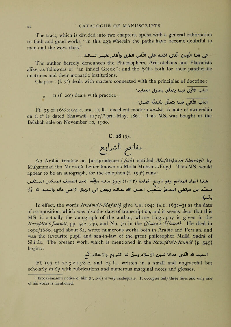 The tract, which is divided into two chapters, opens with a general exhortation to faith and good works “in this age wherein the paths have become doubtful to men and the ways dark” The author fiercely denounces the Philosophers, Aristotelians and Platonists alike, as followers of “an infidel Greek”; and the Sufis both for their pantheistic doctrines and their monastic institutions. Chapter i (f. 7^) deals with matters connected with the principles of doctrine; ‘juIaxJI „ II (f. 20^) deals with practice: Ff. 35 of I 6'8 X 9'4 c. and 15 11.; excellent modern naskh. A note of ownership on f. P is dated Shawwal, 1277/April-May, 1861. This MS. was bought at the Belshah sale on November 12, 1920. C. 18 (9). An Arabic treatise on Jurisprudence entitled Mafdtihu sh-Shardyi' by Muhammad ibn Murtada, better known as Mulld Muhsin-i-Fayd. This MS. would appear to be an autograph, for the colophon (f. 199) runs: ^ t l*!» ^ Ml aJLo I aJLift» Aut In effect, the words Itmdmu l-Mafdtih give a.h. 1042 (a.d. 1632—3) as the date of composition, which was also the date of transcription, and it seems clear that this MS. is actually the autograph of the author, whose biography is given in the Rawddtu l-Janndt, pp. 542-549, and No. 76 in the Qisasu l-'Ulamd^. He died in 1091/1680, aged about 84, wrote numerous works both in Arabic and Persian, and was the favourite pupil and son-in-law of the great philosopher Mulla Sadra of Shirdz. The present work, which is mentioned in the Rawddtu l-Janndt (p. 545) begins: ^)t U ^^JJ Uljjb ^JJI ^ Ff. 199 of 20’3XI3’8c. and 23 11., written in a small and ungraceful but scholarly taHiq with rubrications and numerous marginal notes and glosses. ^ Brockelmann’s notice of him (ii, 406) is very inadequate. It occupies only three lines and only one of his works is mentioned.