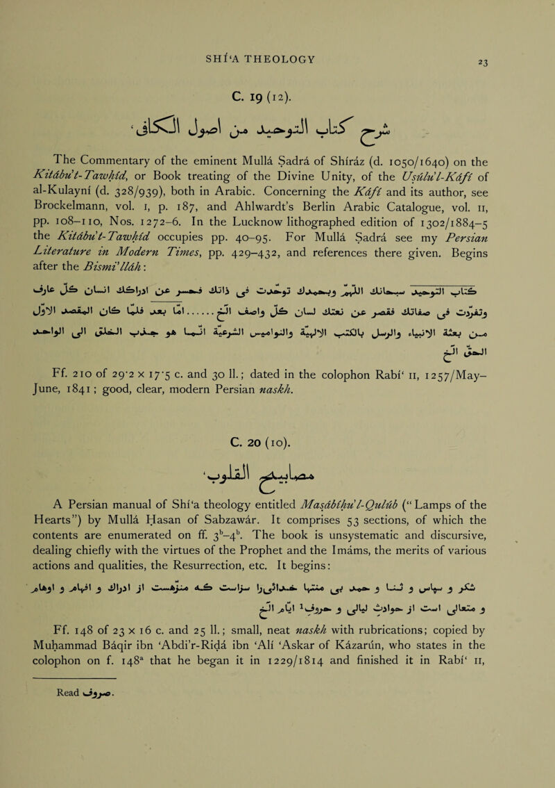 23 C. 19 (12). ‘ (3*® jt) The Commentary of the eminent Mulla Sadra of Shiraz (d. 1050/1640) on the Kitdbu t-Tawhid, or Book treating of the Divine Unity, of the Usdlul-Kdfi of al-Kulayni (d. 328/939), both in Arabic. Concerning the Kdfi and its author, see Brockelmann, vol. i, p. 187, and Ahlwardt’s Berlin Arabic Catalogue, vol. ii, pp. 108-110, Nos. 1272-6. In the Lucknow lithographed edition of 1302/1884-5 the Kitdbu t-Tawhid occupies pp. 40-95. For Mulla Sadra see my Persian literature in Modern Pimes^ pp. 429—432, and references there given. Begins after the Bismilldh: .cActj Jl^ j-aii ^9 Cj9jaj^ Li»-jI d^xj ^i\ JlaJI Ff. 210 of 29*2 X 17'5 c. and 30 11.; dated in the colophon Rabi‘ ii, 1257/May- June, 1841; good, clear, modern Persian naskh. C. 20 (10). LiyO»a» A Persian manual of Shi'a theology entitled Masdbihu l-Qulub (“Lamps of the Hearts”) by Mulla Hasan of Sabzawar. It comprises 53 sections, of which the contents are enumerated on ff. 3'’-4^. The book is unsystematic and discursive, dealing chiefly with the virtues of the Prophet and the Imams, the merits of various actions and qualities, the Resurrection, etc. It begins: Ml ^ A ^ mJ Ff. 148 of 23 X 16 c. and 25 11.; small, neat naskh with rubrications; copied by Muhammad Bdqir ibn ‘Abdi’r-Rida ibn ‘All ‘Askar of Kdzarun, who states in the colophon on f. 148^ that he began it in 1229/1814 and finished it in Rabi‘ ii. Read