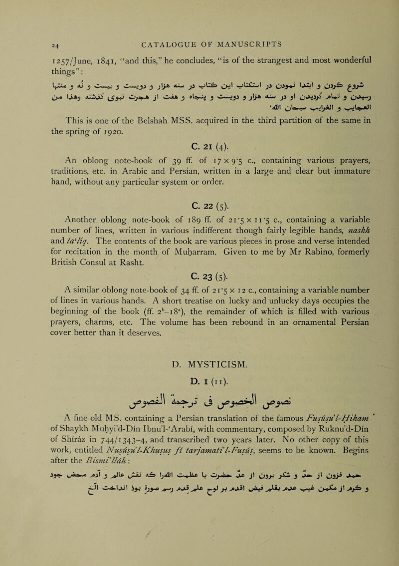 1257/June, 1841, “and this,” he concludes, “is of the strangest and most wonderful things”: dLw w>L^2«rfl 0A3^ _5 ^4>Dt !*■**' ^ ^ ^^ This is one of the Belshah MSS. acquired in the third partition of the same in the spring of 1920. C. 21 (4). An oblong note-book of 39 ff of i7X9‘5 c., containing various prayers, traditions, etc. in Arabic and Persian, written in a large and clear but immature hand, without any particular system or order. C. 22 (5). Another oblong note-book of 189 ff of 21*5 x 1U5 c., containing a variable number of lines, written in various indifferent though fairly legible hands, naskh and taHiq. The contents of the book are various pieces in prose and verse intended for recitation in the month of Muharram. Given to me by Mr Rabino, formerly British Consul at Rasht. c. 23 (s). A similar oblong note-book of 34 ff. of 2 r5 x 12 c., containing a variable number of lines in various hands. A short treatise on lucky and unlucky days occupies the beginning of the book (ff. 2^-18^), the remainder of which is filled with various prayers, charms, etc. The volume has been rebound in an ornamental Persian cover better than it deserves. D. MYSTICISM. D. I (ii). A fine old MS. containing a Persian translation of the famous Fususu l-Hikam of Shaykh Muhyi’d-Din Ibnu’l-‘Arabi, with commentary, composed by Ruknu’d-Dfn of Shiraz in 744/1343-4, and transcribed two years later. No other copy of this work, entitled Nususu l-Khums ft tarjamati'I-Fusils, seems to be known. Begins after the Bismi'lldh :