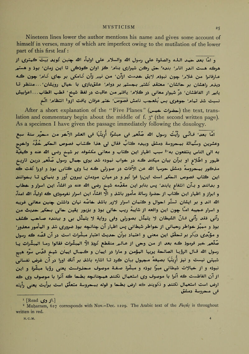 Nineteen lines lower the author mentions his name and gives some account of himself in verses, many of which are imperfect owing to the mutilation of the lower part of this first leaf : jl aOI S^^lj <tJJ| jju l,«l j .>0“****^ 3 ^ A^j,sk 03^ ^ ol) 'Oli^ 03‘?‘ IjJlijL* U5 ^JsuAi« . . . Ij 3V >0^***^^ ja*'^ jLA*3t»o J.J >eJoi . . . ^Ua5l ^«JaS ‘ ia*) ji w-aSLc jl ^wJI >oUsLApit ^_3j^ ^{^jo^^aJd v^a»jctj 0»<ii»»**j After a short explanation of the “Five Planes” ol^-ash.) the text, trans¬ lation and commentary begin about the middle of f. 3^ (the second written page). As a specimen I have given the passage immediately following the doxology. ^1*1 9^ ^ J ^ yi ^ 0f ^ J Ofi- yt yt J ^ J 0 yt ^a> 1) t ^^*****^^ iiQiJ j>***^3 ^ A5^^.U%^.0 ^ -‘i* ^J^RAaAJ J3^J L^3V ^>3^ V*3*^ J-> OW Oh^ 3* 3 J3v^ C.*i> Ijjl ^ l_J 3^ Ols’^l aDI ^**33**^^ 1-5 j jji j'i 3 j-iS !>® bc>d ^1 ^ yt 9* ^ ^\j^\ dkDt ^>-A»W A»C^A»0 ^).jl ^^AaJ t ^ ^ w< JysJj^ [^yjUl»0 ^Aiwl^ Oh^ Aiolfc kXwU jl^^l ^l^A^ _5 ^l^^t J,MmJ ^l^Mjtl ^ ^jt 4A)t S- u< ,j-« O-s^ J3i^^ 3 ^3^ A*5tj ^;>jl (J3». t-«t 3 A •• • A lA***!’^***^ ^ d^AAA^ ^ ^ ^IJsUwAaJI tj ^A3 ^^3 tj A wl 3 -kw t^j3j^ i>J J* A®*3^ J^'®''* 3 ^3^ yt ^ yt ^ yt Ml ^J^Arfj ji Oa««>1 jIaacI ^^AjkX». OW 3 C>:J^ L^*^43^ 3 l-j Ob^A<Jl t-«3 t3JlAi Ob^A^II *^1 iSfjS ^JaAi^ O^ J^ ^3”^ vO*^ a^A DjA«» ^tfO^I 3 3^ tjt.® 3 l>^3^^ ^^3^ A^.)UaJI I-J3J1JI 4jt-S aUt ^3^J O^ b3^ 'i^l jJ >A^tj djC/l l-J 33^3 cl3v*?*^ AffA<fflj lyAJjl 3-^ 3 ^^*”i'* ^<A^*w yt yt yt ^ A»A-Ag> 6jJL^ ^ ^3IJagw j\ 3 ^^3^ 9^ 9* 9^ aA-. 03*03.0 U 1331 A^d IstoJau A^jl.^^A JJkjSj ^3 03*03.0 b tpt A^s wnaaJoUJI ^t Jt ^ P yt ^ a2j\j CajI>j Ca-I ^^Xaa.o AM/^jA»m^J AJ33 3 takdaJ ^/0^l A^ tXAj3Xj 3 kX.M^3 ^Jli^XA*•<t sIIa-.>I ^/0^t ^3^1.0^ Aw3j *w.iO , 1 [Read ^3 jl.] ^ Muharram, 627 corresponds with Nov.-Dee. 1229. The Arabic text of the J^ust^s is throughout written in red. N. C.M. 4