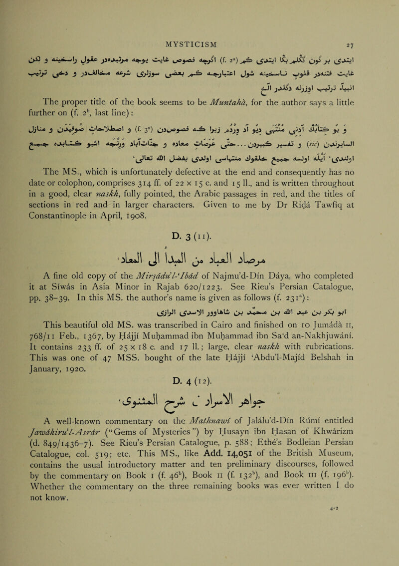 3 <^>:i i^yAS (f. 2^) 03^ J:* _5 j3^—AC^«w ^»w A-tfci^l.jXfi'l ^3>w 4iAAato~wl-j <t» t ^ ^XS 3 ^ V- ''C^^ '* ^W'5*^ ^ The proper title of the book seems to be Muntaha, for the author says a little further on (f, 2°, last line); JjU^ J Ola.’^lxol j (f. 3^) \jJj yi 3J 3 3^1 ‘*■^*^33 3 Ol-<5jiP ^^*** • • • j^*~AJ 3 (sic) aUI ^•xdy.kio Aa»>J31 aXjI *^^3^3! The MS., which is unfortunately defective at the end and consequently has no date or colophon, comprises 314 ff. of 22 x 15 c. and 15 11., and is written throughout in a good, clear naskh, fully pointed, the Arabic passages in red, and the titles of sections in red and in larger characters. Given to me by Dr Ridd Tawfiq at Constantinople in April, 1908. D. 3 (ii). $■ A fine old copy of the Mirsddu l-''Ibdd of Najmu’d-Din Daya, who completed it at Siwas in Asia Minor in Rajab 620/1223. See Rieu’s Persian Catalogue, pp. 38-39. In this MS. the author’s name is given as follows (f. 231^): i,jCi|>^l j33lAliW aUI 3^^ This beautiful old MS. was transcribed in Cairo and finished on 10 Jumada ii, 768/11 Feb., 1367, by Hajjf Muhammad ibn Muhammad ibn Sa‘d an-Nakhjuwdnf. It contains 233 ff. of 25 x 18 c. and 17 11.; large, clear naskh with rubrications. This was one of 47 MSS. bought of the late Hdjjf ‘Abdu’l-Majfd Belshah in January, 1920. D. 4 (12). ‘ c. A well-known commentary on the Mathnawi of Jalalu’d-Dfn Riimf entitled Jawdhiru l-Asrdr (“Gems of Mysteries”) by Husayn ibn Hasan of Khwarizm (d. 849/1436-7). See Rieu’s Persian Catalogue, p. 588; Ethe’s Bodleian Persian Catalogue, col. 519; etc. This MS., like Add. 14)05^ of the British Museum, contains the usual introductory matter and ten preliminary discourses, followed by the commentary on Book i (f. 46^), Book ii (f 132^), and Book iii (f. 196’’). Whether the commentary on the three remaining books was ever written I do not know. 4-2