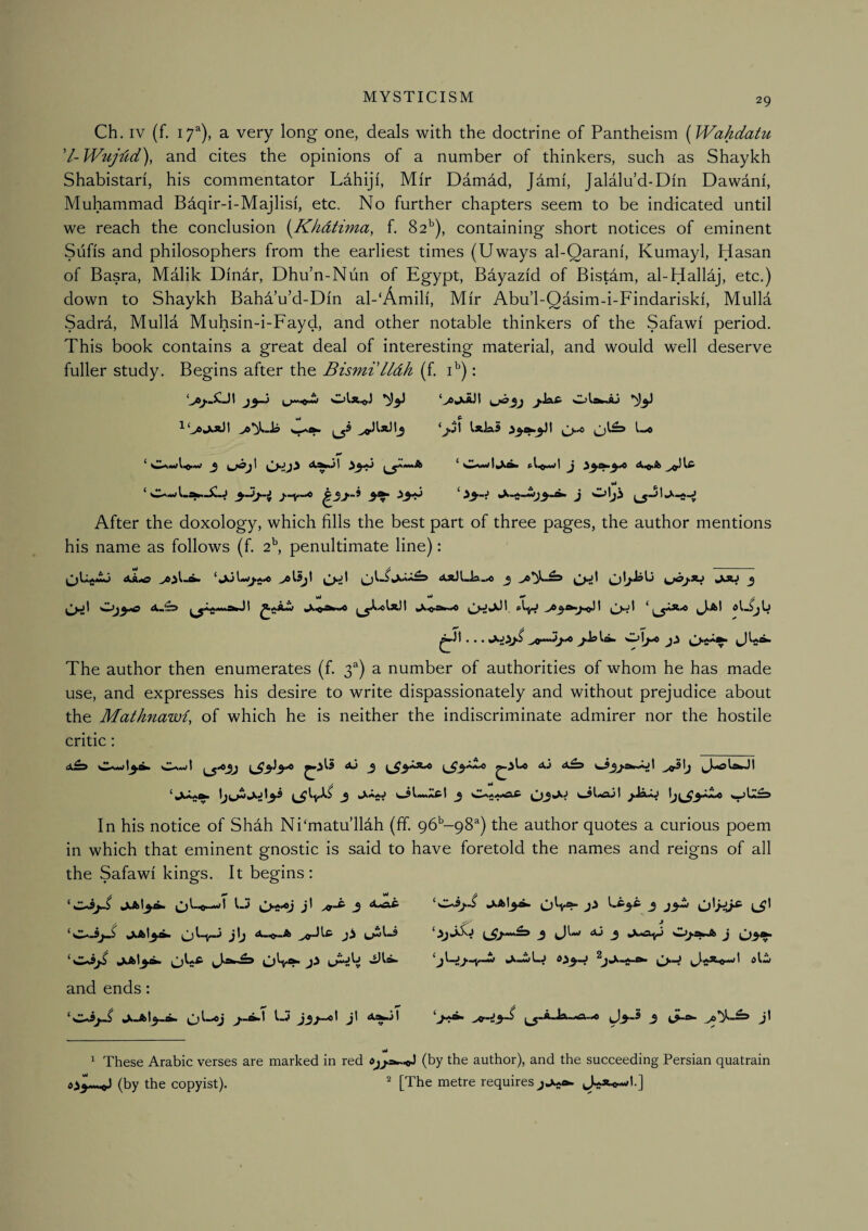 Ch. IV (f. 17^), a very long one, deals with the doctrine of Pantheism (Wahdatu d-Wujd,d\ and cites the opinions of a number of thinkers, such as Shaykh Shabistari, his commentator Lahiji, Mir Damdd, Jami, Jalalu’d-Din Dawani, Muhammad Baqir-i-Majlisi, etc. No further chapters seem to be indicated until we reach the conclusion {JChdtima, f. 82^), containing short notices of eminent Sufis and philosophers from the earliest times (Uways al-Qarani, Kumayl, Hasan of Basra, Malik Dinar, Dhu’n-Nun of Egypt, Bdyazid of BisHm, al-Hallaj, etc.) down to Shaykh Bahd’u’d-Din al-‘Amili, Mir Abu’l-Qasim-i-Findariski, Mulla Sadra, Mulla Muhsin-i-Fayd, and other notable thinkers of the Safawi period. This book contains a great deal of interesting material, and would well deserve fuller study. Begins after the Bismi'IIdh (f. i^): ‘ ^ ^i«»A ^ pl^.wl J ji-^j 3^ ^3^ J lS”*'**'*» After the doxology, which fills the best part of three pages, the author mentions his name as follows (f. 2^ penultimate line): bO - Ak*o ‘jkjUji*.© 0^1 j u^j-JU JM 3 vt ^ / ^>■>1 MlffciM wc The author then enumerates (f. a number of authorities of whom he has made use, and expresses his desire to write dispassionately and without prejudice about the Mathnawi, of which he is neither the indiscriminate admirer nor the hostile critic: ^3^3^ ^ 3 ^3'**^ 1^3*^ aj In his notice of Shah Ni'matu’llah (ff. pb’^-pS^) the author quotes a curious poem in which that eminent gnostic is said to have foretold the names and reigns of all the Safawi kings. It begins: ‘w-3^ jijkt3i^ L3 Cyt^j j' 3 ^^ ^Jkl3a* ^ 1** ^ and ends: jLJkl3«A j33-^^ j' ^ 13^** OW*!- '^-^3^ 3 J3^ L^' 3 ^Lw AJ 3 w^a;»Jb J ^3^ ^rJ3“^ J3® 3 <S-^ J* ^ These Arabic verses are marked in red (by the author), and the succeeding Persian quatrain (by the copyist). ^ [The metre requires