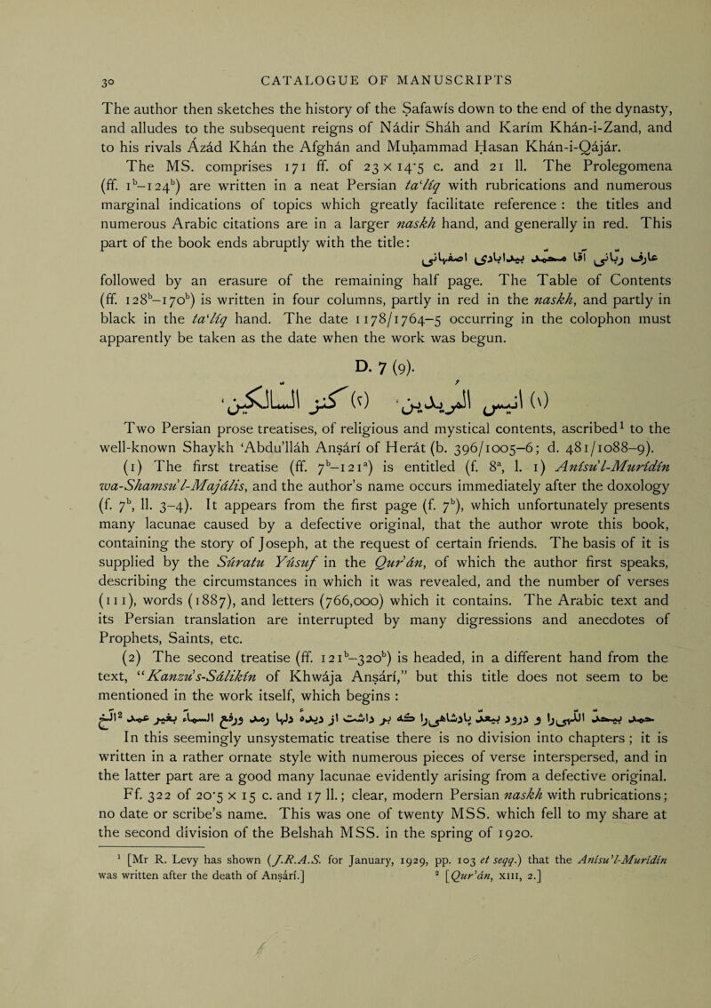 3° The author then sketches the history of the Safawis down to the end of the dynasty, and alludes to the subsequent reigns of Nddir Shah and Karim Khan-i-Zand, and to his rivals Azdd Khan the Afghdn and Muhammad Hasan Khdn-i-Qdjar. The MS. comprises 171 ff. of 23 x i4’5 c. and 21 11. The Prolegomena (ff. i''-i24‘') are written in a neat Persian ta'liq with rubrications and numerous marginal indications of topics which greatly facilitate reference : the titles and numerous Arabic citations are in a larger naskh hand, and generally in red. This part of the book ends abruptly with the title: followed by an erasure of the remaining half page. The Table of Contents (ff. 128^-170'') is written in four columns, partly in red in the naskh, and partly in black in the ta'Hq hand. The date 1178/1764-5 occurring in the colophon must apparently be taken as the date when the work was begun. D. 7 (9). f Two Persian prose treatises, of religious and mystical contents, ascribed^ to the well-known Shaykh ‘Abdullah Ansdri of Herdt (b. 396/1005—6; d. 481/1088-9). (1) The first treatise (ff. y’’—121^) is entitled (f 8^ 1. i) Anisu l-Muridin wa-Shamsu l-Majdlis, and the author’s name occurs immediately after the doxology (f. y’', 11. 3-4). It appears from the first page (f. y'), which unfortunately presents many lacunae caused by a defective original, that the author wrote this book, containing the story of Joseph, at the request of certain friends. The basis of it is supplied by the Sdratu Ydsuf in the Qurdn, of which the author first speaks, describing the circumstances in which it was revealed, and the number of verses (ill), words (1887), and letters (766,000) which it contains. The Arabic text and its Persian translation are interrupted by many digressions and anecdotes of Prophets, Saints, etc. (2) The second treatise (ff. 121^-320') is headed, in a different hand from the text, Kanzu s-Sdlikin of Khwdja Ansarf,” but this title does not seem to be mentioned in the work itself, which begins : ^ P Ml Ml Ml In this seemingly unsystematic treatise there is no division into chapters ; it is written in a rather ornate style with numerous pieces of verse interspersed, and in the latter part are a good many lacunae evidently arising from a defective original. Ff. 322 of 20*5 X 15 c. and 17 11.; clear, modern Persian naskh with rubrications; no date or scribe’s name. This was one of twenty MSS. which fell to my share at the second division of the Belshah MSS. in the spring of 1920. ^ [Mr R. Levy has shown {^J.R.A.S. for January, 1929, pp. 103 ef seqq.) that the Anisu’’l-Muridin was written after the death of Ansari.] * S^Qur’dn, xiii, 2.]
