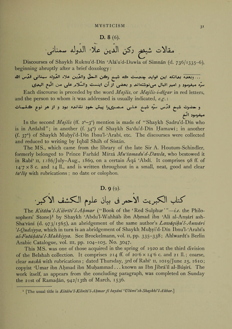 D. 8 (6). wJ vJ Discourses of Shaykh Ruknu’d-Din ‘Ald’u’d-Dawla of Simnan (d. 736/1335-6), beginning abruptly after a brief doxology; vt vJ yi vt . . dbtll J ^ iW )t . . . oi yi ^ Each discourse is preceded by the word Majlis, or Majlis-i-dlgar in red letters, and the person to whom it was addressed is usually indicated, e.g.: wJ wJ ^3'^**^ In the second Majlis (ff. 2^—3^) mention is made of “Shaykh Sadru'd-Din who is in Ardabil”; in another (f, 34®) of Shaykh Sa‘du’d-Din Hamawi; in another (f. 37^) of Shaykh Muhyi’d-Din Ibnu’l-‘Arabi, etc. The discourses were collected and reduced to writing by Iqbal Shah of Sistan. The MS., which came from the library of the late Sir A. Houtum-Schindler, formerly belonged to Prince Farhad Mirza MuHamadu d-Dawla, who bestowed it in Rabi‘ ii, 1286/July—Aug., 1869, on a certain Aqa ‘Abdi. It comprises 98 ff. of 147x8 c. and 14 11., and is written throughout in a small, neat, good and clear tadiq with rubrications ; no date or colophon. D. 9 (9). % > The Kitdbu l-Kibritdl-Ahmar (“Book of the ‘Red Sulphur’”—i.e. the Philo¬ sophers’ Stone) ^ by Shaykh ‘Abdu’l-Wahhdb ibn Ahmad ibn ‘All al-Ansdn ash- Sha'rani (d. 973/1565), an abridgement of the same SLUthor s LawdqiAu I-Anzvdri 'l-Qudsiyya, which in turn is an abridgement of Shaykh Muhyi’d-Din Ibnu’l-'Arabi’s al-Futdhdtul-Makkiyya. See Brockelmann, vol. ii, pp. 335-338; Ahlwardt’s Berlin Arabic Catalogue, vol. iii, pp. 104-105, No. 3047. This MS. was one of those acquired in the spring of 1920 at the third division of the Belshah collection. It comprises 214 ff. of 20*6 x 14*6 c. and 21 11.; coarse, clear naskh^'dl^ rubrications; dated Thursday, 3rdofRabi‘ ii, 1019/June 25, 1610; copyist ‘Umar ibn Ahmad ibn Muhammad... known as Ibn Jibra’il al-Biisiri. The work itself, as appears from the concluding paragraph, was completed on Sunday the 21 St of Ramadan, 942/13th of March, 1536. . ^ [The usual title is Kitdbu'l-KibritVl-Ahmarfi baydni ^UlumVsh-ShaykhiH-Akbar.\