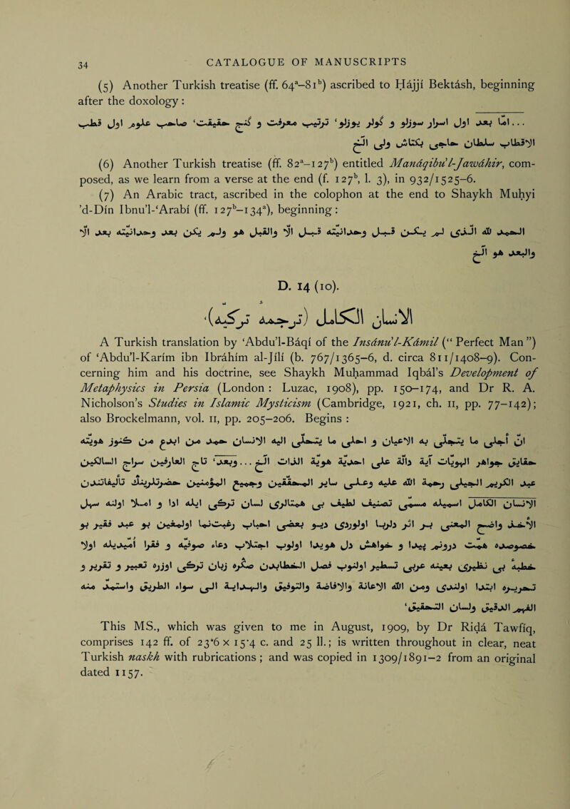 (5) Another Turkish treatise (ff. 6T-8T) ascribed to Hajji Bektdsh, beginning after the doxology: wdaS J3I 5 ^3 31)3^ j!/**'* Jj' . . . (6) Another Turkish treatise (ff. 82^-127’') entitled Mandqihu l-Jawdhir, com¬ posed, as we learn from a verse at the end (f. 127^ 1. 3), in 932/1525-6. (7) An Arabic tract, ascribed in the colophon at the end to Shaykh Muhyi ’d-Din Ibnu’l-‘Arabi (ff. i27’’-i34^), beginning; wl wi wj ^ ^ jAi JJO ^Jj 3A ’ill AaA JI yb juuJIj D. 14 (10). Vi ^ j ) ^JLoL^vjl A Turkish translation by ‘Abdu’l-Baqi of the Insdnu l-Kdmil (“ Perfect Man”) of ‘Abdu’l-Karim ibn Ibrahim al-Jili (b. 767/1365-6, d. circa 811/1408-9). Con¬ cerning him and his doctrine, see Shaykh Muhammad Iqbdl’s Development of Metaphysics in Persia (London : Luzac, 1908), pp. 150-174, and Dr R. A. Nicholson’s Studies in Islamic Mysticism (Cambridge, 1921, ch. ii, pp. 77-142); also Brockelmann, vol. ii, pp. 205-206. Begins : Mi Mi Mi P Mi I ‘*^^3 • • • iUli ajI P ^ I ♦ ^^XiAa^Jt ^ 1,^1 ^Xjt ^5^ WiftjfcXxi 3J j.^Ai y> ^^jiXvo3\ ^^^3 Mi ^ Mi Mi *>^3^ ALjfcX<j.«l 3 ^^3^ '*^3^3^ ^ ./.>»- A ^ 3 3 >« *)j3* OWj (J-^ Vyb' <Sj^ aJaA. Mi AZc t\y»t AjlA*^! aDI IjujI tj-JjaZi ‘4^aA^JJI ^.^.^aJI This MS., which was given to me in August, 1909, by Dr Ridd Tawfiq, comprises 142 ff. of 23*6 x i5'4 c. and 25 11.; is written throughout in clear, neat Turkish naskh with rubrications ; and was copied in 1309/1891-2 from an original dated 1157.