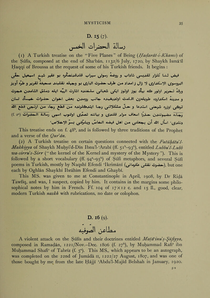 D. 15 (7). oluu (1) A Turkish treatise on the “Five Planes” of Being {^Hadardt-i-Khams) of the Sufis, composed at the end of Sha'bdn, 1132/6 July, 1720, by Shaykh Ism^'il Haqqi of Broussa at the request of some of his Turkish friends. It begins : ^ vi f ^ . ^ jij^ AirfOtawO ^ W^I Of» J ^\j *5^ ^ ¥t 4^ p ^ImJ >iAiw»i^r^ AXj^Jg ^ — — ■ ■ 11..- id dill ^Jfi5 ^Ja5 I 3 IfifcXZwl ' *4 ^ ^ ^ _ (f. 2^) 3 ola-wl IjJl^ This treatise ends on f. 48^ and is followed by three traditions of the Prophet and a verse of the Qurdn. (2) A Turkish treatise on certain questions connected with the Futdhdtu l- Makkiyya of Shaykh Muhyi'd-Din Ibnu’l-‘Arabi (ff. 5i''-93^), entitled Lubbu/-Lubb wa-sirru s-Sirr (“the kernel of the Kernel and mystery of the Mystery”). This is followed by a short vocabulary (ff. 94^-95^) of Sufi metaphors, and several Sufi poems in Turkish, mostly by Naqshi Efendi ‘Ikrimdni (j^jUpCc but one each by Oghldn Shaykhi Ibrdhim Efendi and Ghaybi. This MS. was given to me at Constantinople in April, 1908, by Dr Rida Tawfiq, and was, I suspect, copied by him. It contains in the margins some philo¬ sophical notes by him in French. Ff. 104 of 17x12 c. and 15 11., good, clear, modern Turkish naskh with rubrications, no date or colophon. D. 16 (9). Ml vi Lk, A violent attack on the Sufis and their doctrines entitled MatdHnu s-Sdfiyya, composed in Ramaddn, 122i/Nov.-Dec. 1806 (f. 27'’), by Muhammad Rafi‘ ibn Muhammad Shafi‘ of Tabriz (f. 5^). This MS., which appears to be an autograph, was completed on the 22nd of Jumada ii, 1222/27 August, 1807, and was one of those bought by me from the late Hajji ‘Abdu’l-Majid Belshah in January, 1920. 5-2