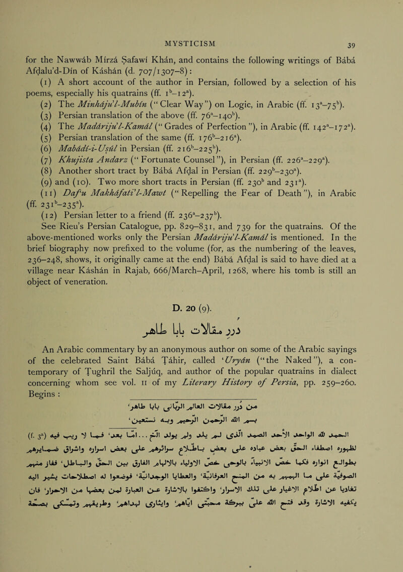 for the Nawwdb Mirza Safawi Khdn, and contains the following writings of Baba Afdalu’d-Din of Kashdn (d. 707/1307-8): (1) A short account of the author in Persian, followed by a selection of his poems, especially his quatrains (ff. 1^-12^). (2) The Minhdju l-MuMn (“Clear Way”) on Logic, in Arabic (ff. 13^-75^). (3) Persian translation of the above (ff. 76''-i40^). (4) The Maddriju l-Kamdl (“ Grades of Perfection ”), in Arabic (ff. 142^-172''). (5) Persian translation of the same (ff. 176'’—216^). (6) MabdcH-i-Usdlm Persian (ff. 216^-225''). (7) Khujista Andarz (“ Fortunate Counsel”), in Persian (ff. 226^-229’). (8) Another short tract by Baba Afdal in Persian (ff. 22 9’'-2 3o''). (9) and (10). Two more short tracts in Persian (ff. 230^ and 231^). (11) Dafu Makhdfatdl-Mawt (“Repelling the Fear of Death”), in Arabic (ff. 23C-235). (12) Persian letter to a friend (ff. 236^-237'’). See Rieu’s Persian Catalogue, pp. 829-831, and 739 for the quatrains. Of the above-mentioned works only the Persian Maddriju l-Kamdl mentioned. In the brief biography now prefixed to the volume (for, as the numbering of the leaves, 236-248, shows, it originally came at the end) Baba Afdal is said to have died at a village near Kashan in Rajab, 666/March-April, 1268, where his tomb is still an object of veneration. D. 20 (9). P An Arabic commentary by an anonymous author on some of the Arabic sayings of the celebrated Saint Baba Tahir, called '‘Urydn (“the Naked”), a con¬ temporary of Tughril the Saljiiq, and author of the popular quatrains in dialect concerning whom see vol. ii of my Literary History of Persia, pp. 259-260. Begins : IjIj (f. 3^) «!ui A3 A-J aD OjIjnwI frUJa^l <iJt Ol».*iUsu«d aJ UUftJiJIj aj a^^^I O'® SjL*3l Aair^tfU <^^3