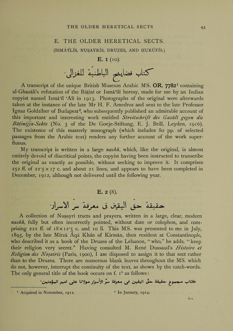 E. THE OLDER HERETICAL SECTS. (ISMA'ILIS, nusayris, druzes, and hurufIs.) E. I (lo). JIjiJJ A transcript of the unique British Museum Arabic MS. OR. 77^2^ containing al-Ghazah’s refutation of the Batini or Ism4‘ili heresy, made for me by an Indian copyist named Ismd'il ‘All in 1913. Photographs of the original were afterwards taken at the instance of the late Mr H. F. Amedroz and sent to the late Professor Ignaz Goldziher of Budapest^, who subsequently published an admirable account of this important and interesting work entitled Streitschrift des Gazall gegen die B^inijja-Sekte (No. 3 of the De Goeje-Stiftung, E. J. Brill, Leyden, 1916). The existence of this masterly monograph (which includes 80 pp. of selected passages from the Arabic text) renders any further account of the work super¬ fluous. My transcript is written in a large naskh^ which, like the original, is almost entirely devoid of diacritical points, the copyist having been instructed to transcribe the original as exactly as possible, without seeking to improve it. It comprises 252 ff of 225 X 17 c. and about 21 lines, and appears to have been completed in December, 1912, although not delivered until the following year. E. 2 (8). Ml Wi A collection of Nusayri tracts and prayers, written in a large, clear, modern naskh, fully but often incorrectly pointed, without date or colophon, and com¬ prising 222 IT. of i8xi2’5 c. and 10 11. This MS. was presented to me in July, 1895, by the late Mirzd Aqa Khan of Kirman, then resident at Constantinople, who described it as a book of the Druzes of the Lebanon, “who,” he adds, “keep their religion very secret.” Having consulted M. Rene Dussaud’s Histoire et Religion des Nosairis (Paris, 1900), I am disposed to assign it to that sect rather than to the Druzes. There are numerous blank leaves throughout the MS. which do not, however, interrupt the continuity of the text, as shown by the catch-words. The only general title of the book occurs on f. i' as follows: ^ Acquired in November, 1912. ^ In January, 1914. 6-2