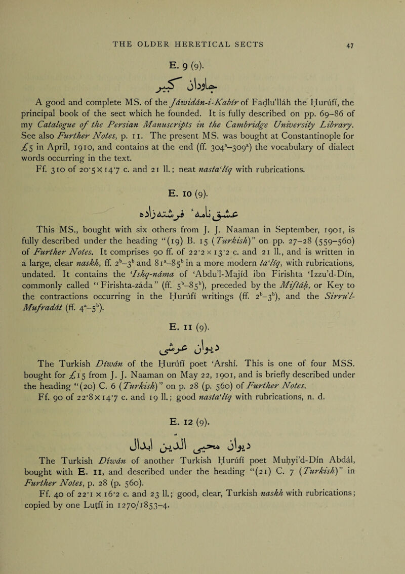 E. 9 (9). ^ M ♦ 4 A good and complete MS. of the Jdwiddn-i-Kabir o{ Fadlu’llah the Huriifi, the principal book of the sect which he founded. It is fully described on pp. 69-86 of my Catalogue of the Persian Manuscripts in the Cambridge University Library. See also Further Notes, p. ii. The present MS. was bought at Constantinople for ^5 in April, 1910, and contains at the end (ff. 304^-309^) the vocabulary of dialect words occurring in the text. Ff. 310 of 20’5XI47 c. and 21 11.; neat nastaLiq with rubrications. E. 10 (9). This MS., bought with six others from J. J. Naaman in September, 1901, is fully described under the heading “(19) B. 15 (Turkish)” on pp. 27-28 (559-560) of Further Notes. It comprises 90 ff. of 22’2X 13*2 c. and 21 11., and is written in a large, clear naskh, ff. 2’’-3’'and 81^-85'’ in a more modern taLiq, with rubrications, undated. It contains the Lshq-ndma of ‘Abdu’l-Majid ibn Firishta ‘Izzu’d-Din, commonly called “ Firishta-zada ” (ff. 5^-85''), preceded by the Miftdh, or Key to the contractions occurring in the Hurufi writings (ff. 2^-3^), and the Sirrul- Mufraddt (ff. 4^-5^). E. II (9). The Turkish Diwdn of the Huruff poet ‘Arshf. This is one of four MSS. bought for ^15 from J. J. Naaman on May 22, 1901, and is briefly described under the heading “(20) C. 6 (Turkish)” on p. 28 (p. 560) of Further Notes. Ff. 90 of 22‘8x 147 c. and 19 11.; good nastaLiq with rubrications, n. d. E. 12 (9). The Turkish Diwdn of another Turkish Huruff poet Muhyi’d-Dfn Abddl, bought with E. II, and described under the heading “(21) C. 7 (Turkish)” in Further Notes, p. 28 (p. 560). Ff. 40 of 2 2*1 X i6’2 c. and 23 11.; good, clear, Turkish naskh with rubrications; copied by one Lutff in 1270/1853-4.