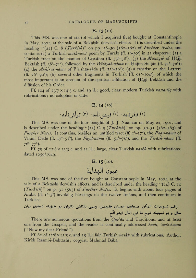 E. 13 (10). This MS. was one of six (of which I acquired five) bought at Constantinople in May, 1901, at the sale of a Bektashf dervish’s effects. It is described under the heading “{22) C. 8 (Turkisk)” on pp. 28-30 (560-562) of Further Notes, and contains (i) a Turkish mathnawi poem by Turabf (ff. i'’-30®) in 32 chapters ; (2) a Turkish tract on the manner of Creation (ff. 33'’-38’’); (3) the Mandqib of H^jjf Bektash (ff. 38^-71''), followed by the Wildyat-ndma of Hdjim Sultan (ff. 7i'’-72^); (4) the Akhirat-ndma of Firishta-zada (ff 73'’-76'’); (5) a treatise on the Letters (ff 76’'-9o'’); (6) several other fragments in Turkish (ff. 91^-104^), of which the most important is an account of the spiritual affiliation of Hajjf Bektash and the diffusion of his Order. Ff. 104 of 237 X i4'3 c. and 19 11.; good, clear, modern Turkish nasta'Uq with rubrications ; no colophon or date. E. 14 (10). if) (') ‘jwbjii (') This MS. was one of the four bought of J. J. Naaman on May 22, 1901, and is described under the heading “(23) C. 9 (Turkishy’ on pp. 30-31 (562-563) of Further Notes. It contains, besides an untitled tract (ff i'’-i7^), the Faqr-ndma of Virani Dede (ff 17^-5C), the Fayd-ndma (ff 51^—76^), and the Tirdsh-ndma (ff 76^-77). Ff. 79 of 22*8 X i3‘3 c. and 21 11.; large, clear Turkish naskh with rubrications; dated 1059/1649. E. 15 (10). This MS. was one of the five bought at Constantinople in May, 1901, at the sale of a Bektashf dervish’s effects, and is described under the heading “(24) C. 10 {^Turkish) on p. 31 (563) of Further Notes. It begins with about four pages of Arabic (ff C-3'’) invoking blessings on the twelve Imams, and then continues in Turkish: OW Jl- There are numerous quotations from the Qurdn and Traditions, and at least one from the Gospels, and the reader is continually addressed Imdi, 'aziz-i-mafi (“ Now my dear Friend”). Ff 82 of 22‘8x 15*5 c. and 15 11.; fair Turkish naskh with rubrications. Author, Kirfdf Rasmf-i-Bektashf; copyist, Mahmud Babd.