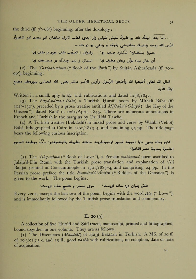 the third (ff. 7^-68^) beginning, after the doxology: I ^jl ^ ‘kXSJ • • • wJ ‘ !>J jj ^a>4U J 'AJ >ejL^ ‘ij l-4:w. .a ,0 ji J ^ >J »-ijJa»o OIH o' (2) The TaHqat-ndma (“ Book of the Path ”) by Sultdn Ashraf-zdda (ff. ]&- 96®), beginning: 4^1 Jb^i Written in a small, ugly ta^liq, with rubrications, and dated 1258/1842. (3) The Fayd-ndma-i-Ildhi, a Turkish Hurufi poem by Mithali Baba (ff. 102’—130^), preceded by a prose treatise entitled Miftdhul-Ghayb (“the Key of the Unseen”), dated Rabi‘ ii, 1261/April, 1845. There are numerous annotations in French and Turkish in the margins by Dr Ridd Tawfiq. (4) A Turkish treatise (Bektashi) in mixed prose and verse by Wahbi (Vehbi) Bdba, lithographed at Cairo in 1290/1873-4, and containing 95 pp. The title-page bears the following curious inscription: Wk j 4jLwj ‘ Ji.>4L4 (5) The 'Ishq-ndma (“ Book of Love”), a Persian mathnawi poem ascribed to Jalalu’d-Din Rumi, with the Turkish prose translation and explanation of ‘Ah Bahjat, printed at Constantinople in 1301/1883-4, and comprising 24 pp. In the Persian prose preface the title Rumdzul-Arifin (“Riddles of the Gnostics”) is given to the work. The poem begins: Every verse, except the last two of the poem, begins with the word (“ Love ”), and is immediately followed by the Turkish prose translation and commentary. E. 20 (9). A collection of five Hurufi and Sufi tracts, manuscript, printed and lithographed, bound together in one volume. They are as follows: (i) The Discourses iJM^aqdldt) of Hajji Bektash in Turkish. A MS. of 20 ff of 20‘3Xi3’5 c. and 19 11., good naskh with rubrications, no colophon, date or note of acquisition. 7-2
