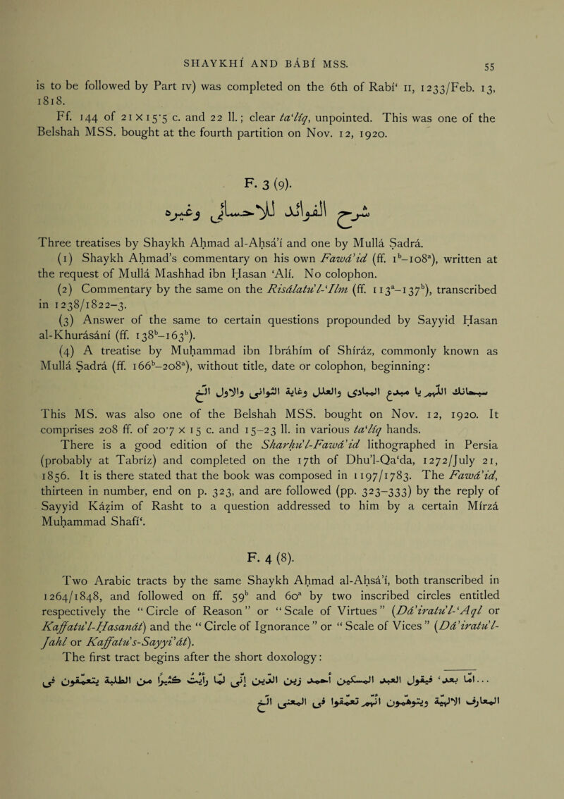 is to be followed by Part iv) was completed on the 6th of Rabi‘ ii, 1233/Feb. 13, 1818. Ff. 144 of 2ixi5'5 c. and 22 11.; clear ta'Uq, unpointed. This was one of the Belshah MSS. bought at the fourth partition on Nov. 12, 1920. F. 3 (9)- Three treatises by Shaykh Ahmad al-Ahsa 1 and one by Mulla Sadra. (1) Shaykh Ahmad’s commentary on his own FawdHd (ff. T-io8^), written at the request of Mulld Mashhad ibn Hasan ‘All. No colophon. (2) Commentary by the same on the Risdlatu l-Ilm (ff. 113^-137*’), transcribed in 1238/1822-3. (3) Answer of the same to certain questions propounded by Sayyid Hasan al-Khurasani (ff. 138’-!63^). (4) A treatise by Muhammad ibn Ibrahim of Shiraz, commonly known as Mulla Sadra (ff. 166^-208^^), without title, date or colophon, beginning: This MS. was also one of the Belshah MSS. bought on Nov. 12, 1920. It comprises 208 ff. of 207 x 15 c. and 15-23 11. in various ta'Hq hands. There is a good edition of the Sharhu l-Fawd'id lithographed in Persia (probably at Tabriz) and completed on the 17th of Dhu’l-Qa‘da, 1272/July 21, 1856. It is there stated that the book was composed in 1197/1783. The Fawd'id, thirteen in number, end on p. 323, and are followed (pp. 323-333) by the reply of Sayyid Kdzim of Rasht to a question addressed to him by a certain Mirzd Muhammad Shafi‘. F. 4 (8). Two Arabic tracts by the same Shaykh Ahmad al-Ahsa’i, both transcribed in 1264/1848, and followed on ff. 59’' and 60^ by two inscribed circles entitled respectively the “Circle of Reason” or “Scale of Virtues” [Dd'iratu FAql or KaffatuL-Hasandt') and the “ Circle of Ignorance ” or “ Scale of Vices ” {^Dd'iratu L- Jahl or Kaffatu s-Sayyi dt). The first tract begins after the short doxology: J 0& Ml ...