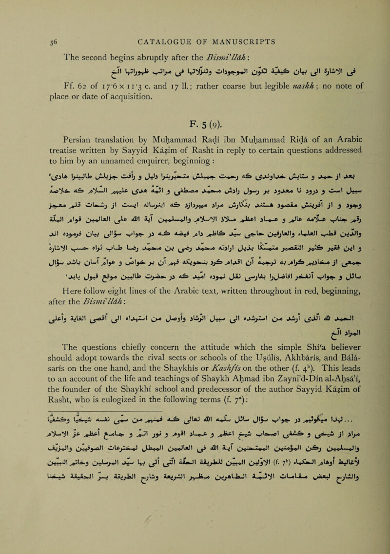 The second begins abruptly after the Bismi lldh: Ff. 62 of i7’6x 11*3 c. and 17 11.; rather coarse but legible naskh\ no note of place or date of acquisition. F- 5 (9). Persian translation by Muhammad Radi ibn Muhammad Rida of an Arabic treatise written by Sayyid Kazim of Rasht in reply to certain questions addressed to him by an unnamed enquirer, beginning: ^ mJ yi yi A^5I j jL.p.gw..^ U ^ Owl ^0^5 Ola^wj jl Ow«jl a£s jl ^ ^^^3 \M ^ w4 wi •» *** jJl 6^^j.S CjLj >6b P wJ ^ y» ^ >>11 ^ j ^1* I Jij I ^ ^ b4 uJ ^ P taXiiiL >ol^ 3 Jij ^^1 ^yi 3^,^ ^ly^St ^1 AJ jt ••••I* ***••  p 0/-a&. 4£d IjyJ-olil ^.aLiJI 3 JJLj Here follow eight lines of the Arabic text, written throughout in red, beginning, after the Bismi'lldh: P P p Wl P Itf ^5^^ d^«M^Aiwt ^v6 (^^^3i aD >\j^\ The questions chiefly concern the attitude which the simple Shi‘a believer should adopt towards the rival sects or schools of the Usulis, Akhbaris, and Bdld- saris on the one hand, and the Shaykhis or Kashfis on the other (f. q’’). This leads to an account of the life and teachings of Shaykh Ahmad ibn Zayni’d-Din al-AhsTi, the founder of the Shaykhi school and predecessor of the author Sayyid Kazim of Rasht, who is eulogized in the following terms (f. 7^): uJ wJ *4 ^ ^ 4 4i&t 4i^iiXiW • • • M* P »4 ^ W v4 ^ ^-LjJ~«JI_3 4>Dt AjI ^^j>^rw1^ kX^w Kyj ^^1 ^*11 Atok.)! AsujJbiXi ^>w.«3l (^* 7^) Ao^ni».M ^Ia^I A^AstoJI A^jJaJt Aaj^JmJI j>y ,Ja ,<<» ^^^j.aI.JaJI Ai^.S'^t wjUoI <—o ^jCDI^