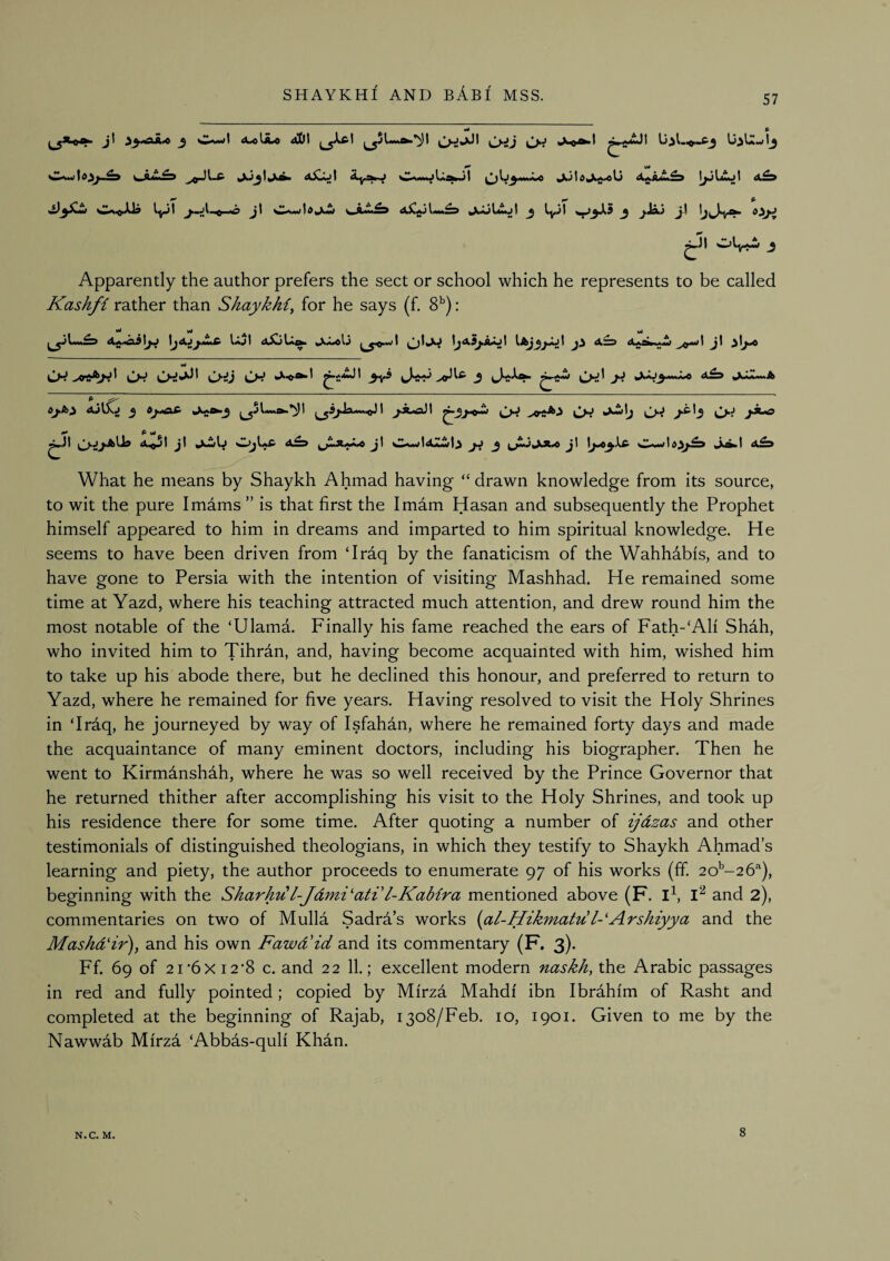57 pAJg lO sI^A*/10 ^SuLkS^ ^aJIamjI ^ ly*)t ^ ^4 ^J| OlyW ^ Apparently the author prefers the sect or school which he represents to be called Kashfi rather than ShaykM^ for he says (f. 8^): ^ wi wJ L-^ L*^ J Cr^ ^ ^ ^^***'^ ^ »^aJ^^»A»A«0 ^^AAamA dj.A^ AiiSCj 3 J*t^3 ^Spa«-.<JI j.x^\ (^J Cj'i Awlj (^J jA-o tjsJjJ^llg j\ ^iwD w^Ia£’ j\ ^ ^m»^^3UA ^\ ^^..vW 1 dJilted i_^*^^ What he means by Shaykh Ahmad having “drawn knowledge from its source, to wit the pure Imdms ” is that first the Imam Hasan and subsequently the Prophet himself appeared to him in dreams and imparted to him spiritual knowledge. He seems to have been driven from ‘Iraq by the fanaticism of the Wahhabis, and to have gone to Persia with the intention of visiting Mashhad. He remained some time at Yazd, where his teaching attracted much attention, and drew round him the most notable of the ‘Ulama. Finally his fame reached the ears of Fath-‘AH Shah, who invited him to Tihrdn, and, having become acquainted with him, wished him to take up his abode there, but he declined this honour, and preferred to return to Yazd, where he remained for five years. Having resolved to visit the Holy Shrines in ‘Irdq, he journeyed by way of Isfahan, where he remained forty days and made the acquaintance of many eminent doctors, including his biographer. Then he went to Kirmdnshah, where he was so well received by the Prince Governor that he returned thither after accomplishing his visit to the Holy Shrines, and took up his residence there for some time. After quoting a number of ijdzas and other testimonials of distinguished theologians, in which they testify to Shaykh Ahmad’s learning and piety, the author proceeds to enumerate 97 of his works (ff. 2o'-26‘‘), beginning with the Shark'dl-Jdmi'ati'l-Kabira mentioned above (F. ib and 2), commentaries on two of Mulla Sadra’s works {al-Hikmat'dl-'Arshiyya and the Maskd‘ir), and his own Fawd'id and its commentary (F. 3). Ff. 69 of 21 *6XI2*8 c. and 22 11.; excellent modern naskh, the Arabic passages in red and fully pointed; copied by Mfrza Mahdf ibn Ibrahfm of Rasht and completed at the beginning of Rajab, 1308/Feb. 10, 1901. Given to me by the Nawwab Mfrza ‘Abbas-qulf Khdn. N.C. M. 8